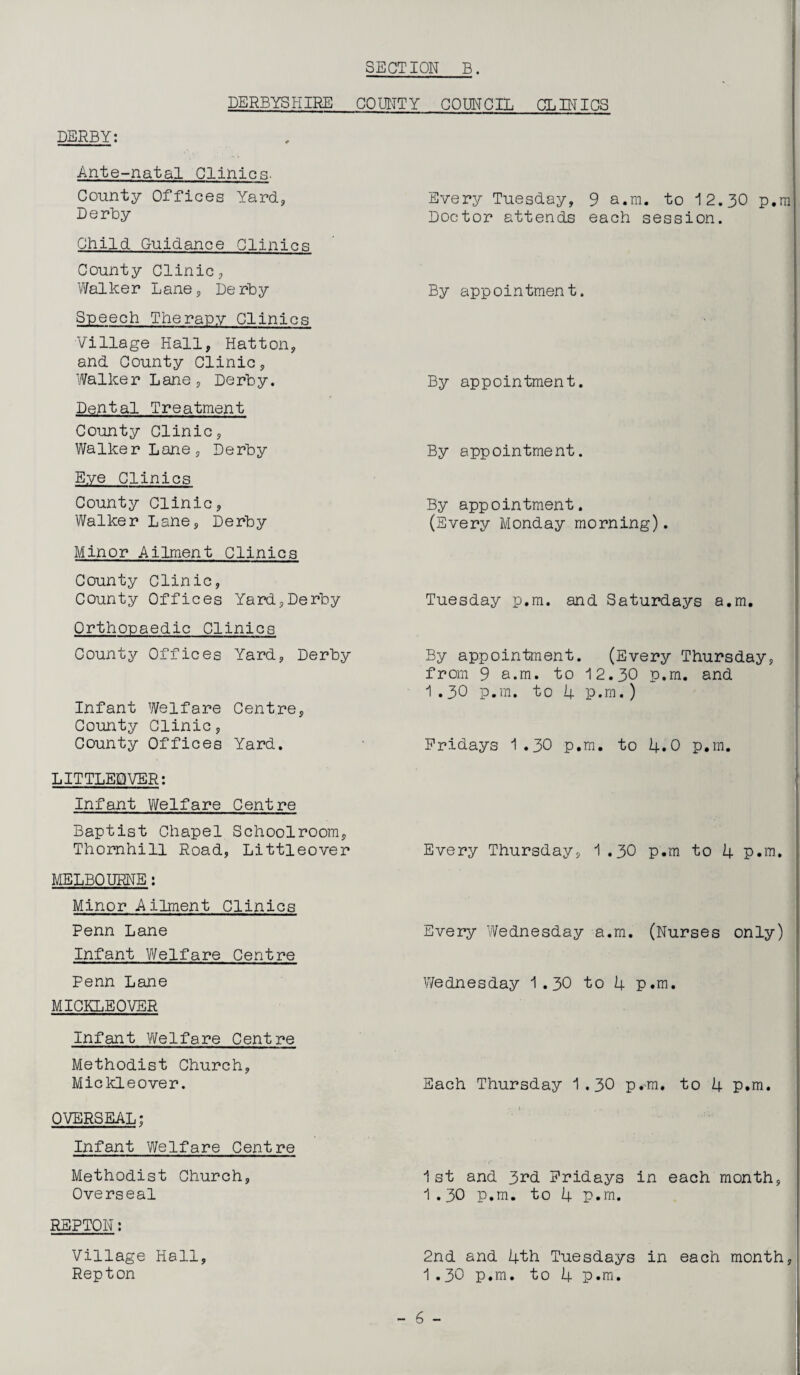 DERBYSHIRE COUNTY COUNCIL CLIN ICS DERBY: Ante-natal Clinics- County Offices Yard, Derby Child Guidance Clinics County Clinic, Walker Lane, Derby Speech Therapy Clinics Village Hall, Hatton, and County Clinic, Walker Lane, Derby. Dental Treatment County Clinic, Walker Lane, Derby Eye Clinics County Clinic, Walker Lane, Derby Minor Ailment Clinics County Clinic, County Offices Yard,Derby Orthopaedic Clinics County Offices Yard, Derby Infant Welfare Centre, County Clinic, County Offices Yard. LITTLEOVER: Infant Welfare Centre Baptist Chapel Schoolroom, Thornhill Road, Littleover MELBOURNE: Minor Ailment Clinics Penn Lane Infant Welfare Centre Penn Lane MICKLEOVER Infant Welfare Centre Methodist Church, Mickleover. OVERSEAL; Infant Welfare Centre Methodist Church, Overseal REPTON: Village Hall, Repton Every Tuesday, 9 a.m. to 12.30 p.m Doctor attends each session. By appointment. By appointment. By appointment. By appointment. (Every Monday morning). Tuesday p.m. and Saturdays a.m. By appointment. (Every Thursday, from 9 a.m. to 12.30 p.m. and 1 .30 p.m. to 4 p.m.) Fridays 1.30 p.m. to 4.0 p.m. Every Thursday, 1 .30 p.m to 4 p.m. Every Wednesday a.m. (Nurses only) Wednesday 1.30 to 4 p.m. Each Thursday 1.30 p.m. to 4 p.m. 1st and 3rd Fridays in each month, 1.30 p.m. to 4 p.m. 2nd and 4th Tuesdays in each month, 1.30 p.m. to 4 p.m.