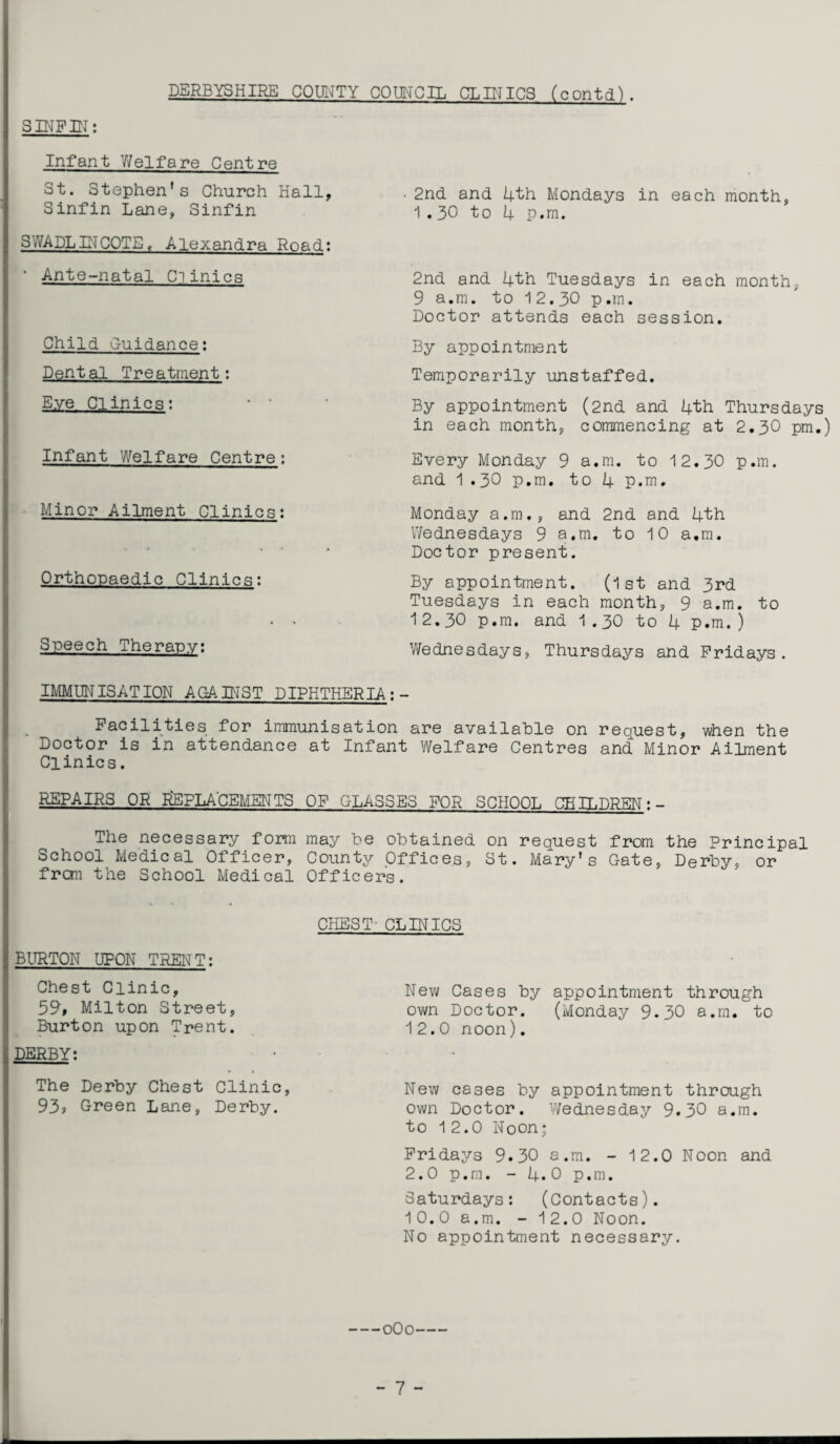 S INF IN: DERBYSHIRE COUNTY COUNCIL CLINICS (contd) . Infant Welfare Centre St. Stephen's Church Hall, Sinfin Lane, Sinfin SWADLINCOTE, Alexandra Road; • Ante-natal Clinics Child G-uidance: Dental Treatment: Eye Clinics: ... Infant Welfare Centre; Minor Ailment Clinics: Orthopaedic Clinics: Speech Therapy: 2nd and 4th Mondays in each month, 1.30 to 4 p.m. 2nd and 4th Tuesdays in each month, 9 a.m. to 12.30 p.m. Doctor attends each session. By appointment Temporarily unstaffed. By appointment (2nd and 4th Thursdays in each month, commencing at 2.3O pm.) Every Monday 9 a.m. to 12.30 p.m. and 1.30 p.m. to 4 p.m. Monday a.m., and 2nd and 4th Wednesdays 9 a.m. to 10 a.m. Doctor present. By appointment. (1st and 3rd Tuesdays in each month, 9 a.m. to 12.30 p.m. and 1.30 to 4 p.m.) Wednesdays, Thursdays and Fridays. IMMUNISATION AGAINST DIPHTHERIA; - Facilities for immunisation are available on request, when the Doctor is in attendance at Infant Welfare Centres and Minor Ailment Clinics. REPAIRS OR REPLACEMENTS OF GLASSES FOR SCHOOL CHILDREN The necessary form may he obtained on request from the Principal School Medical Officer, County Offices, St. Mary's Gate, Derby, or from the School Medical Officers. CHEST' CLINICS BURTON UPON TRENT: Chest Clinic, 59, Milton Street, Burton upon Trent. DERBY: The Derby Chest Clinic, 93, Green Lane, Derby. New Cases by appointment through own Doctor. (Monday 9.30 a.m. to 12.0 noon). New cases by appointment through own Doctor. Wednesday 9.30 a.m. to 12.0 Noon; Fridays 9.30 a.m. - 12.0 Noon and 2.0 p.m. - 4.0 p.m. Saturdays: (Contacts). 10.0 a.m. - 12.0 Noon. No appointment necessary. -0O0-