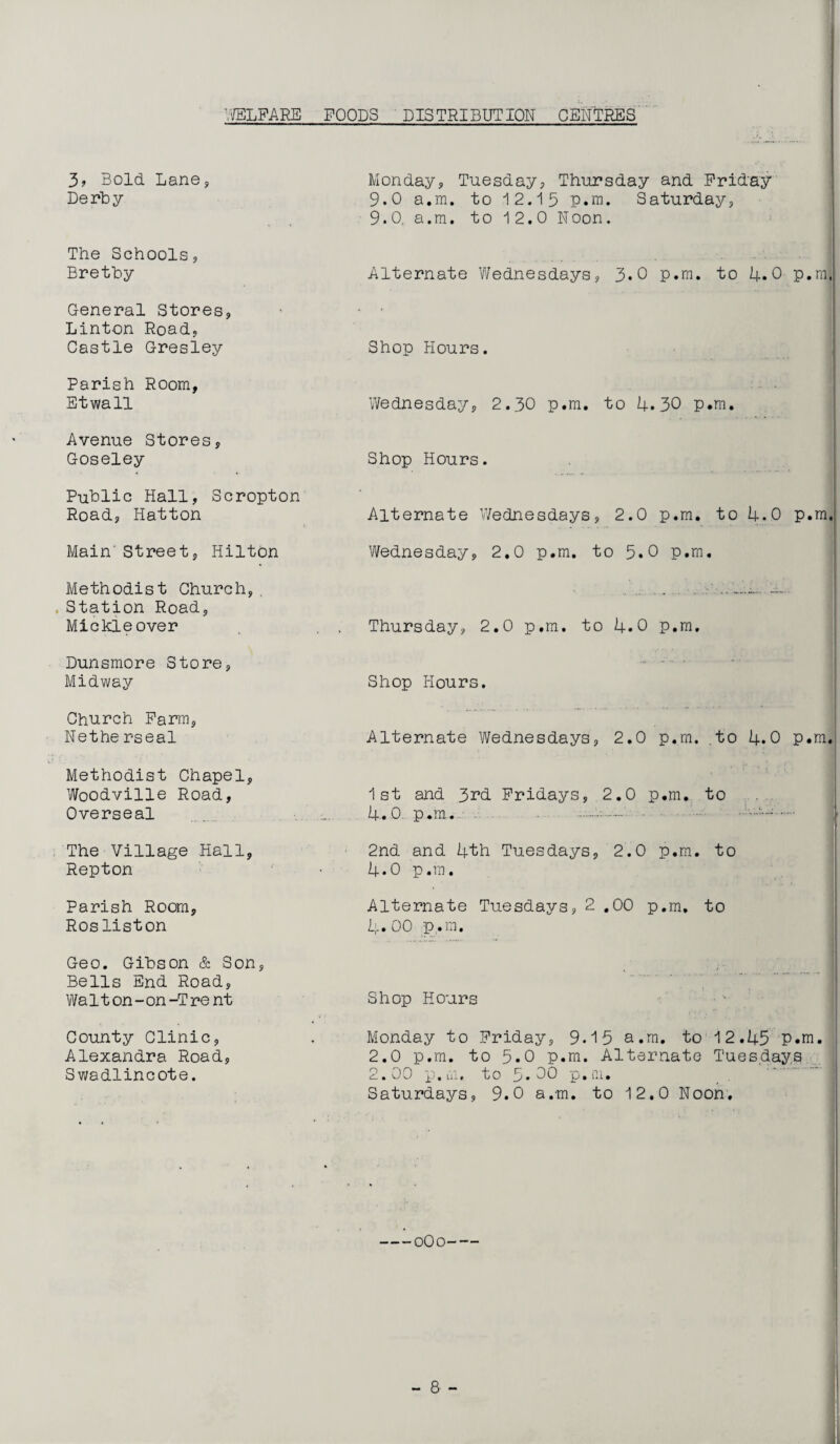 'VELFARE FOODS DISTRIBUTION CENTRES 3? Bold. Lane, Derby Monday, Tuesday, Thursday and Friday 9.0 a.m. to 12.15 p.m. Saturday, 9.0, a.m. to 12.0 Noon. The Schools, Bretby Alternate Wednesdays, 3.0 p.m. to 4.0 P.m General Stores, Linton Road, Castle Gresley Shop Hours. Parish Room, Etwall Wednesday, 2.30 p.m. to 4.30 p.m. Avenue Stores, Goseley Shop Hours. Public Hall, Scropton Road, Hatton Alternate Wednesdays, 2.0 p.m. to 4.0 p.m Main'Street, Hilton Wednesday, 2.0 p.m. to 5.0 p.m. Methodist Church, , .Station Road, Mickle over Thursday, 2.0 p.m. to 4.0 p.m. Dunsmore Store, Midway Shop Hours. Church Farm, Nethe rseal Alternate Wednesdays, 2.0 p.m. to 4.0 p.m Methodist Chapel, Woodville Road, Overseal . 1st and 3rd Fridays, 2.0 p.m. to 4.0 p.m.- The Village Hall, Repton 2nd and 4th Tuesdays, 2.0 p.m. to 4.0 p.m. Parish Room, Rosliston Alternate Tuesdays, 2 .00 p.m, to 4.00 p.m. Geo. Gibson & Son, Bells End Road, Wa 11 on - on -T re nt Shop Hours County Clinic, Alexandra Road, Swadlincote. Monday to Friday, 9.15 a.m. to 12.45 p.m. 2.0 p.m. to 5.0 p.m. Alternate Tuesdays 2.00 p.m, to 5.00 p.m. Saturdays, 9.0 a.m. to 12.0 Noon.