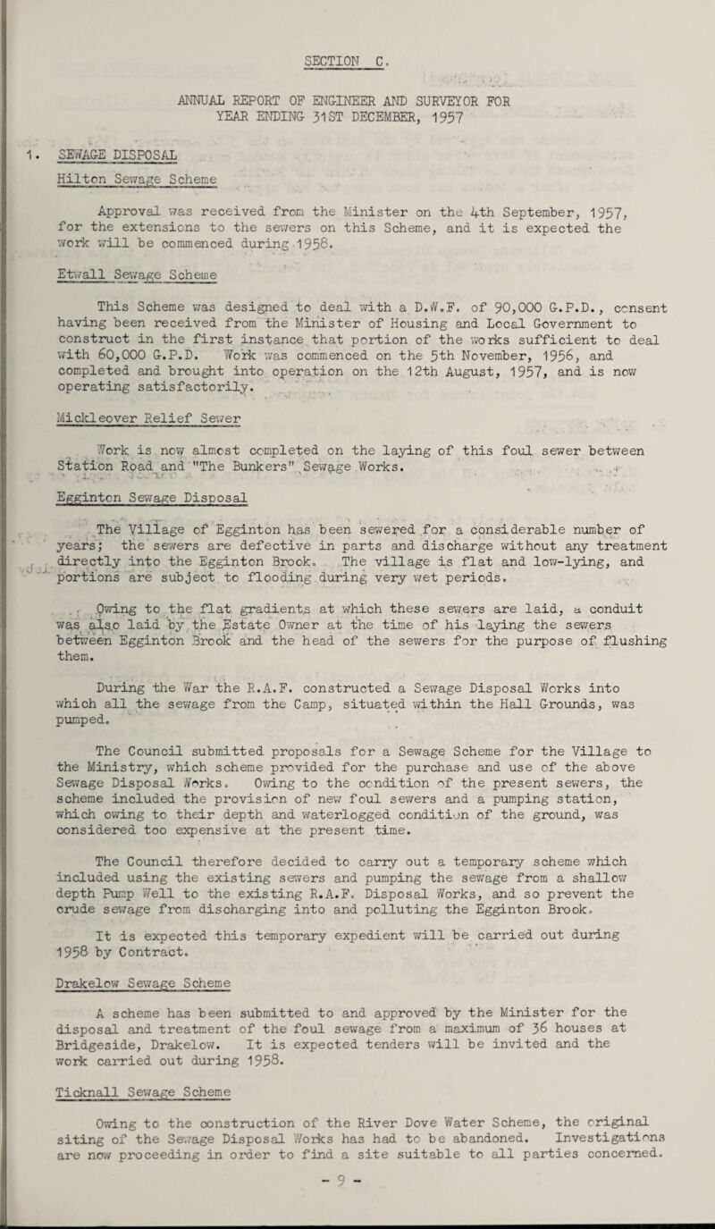 ANNUAL REPORT OF ENGINEER. AND SURVEYOR FOR YEAR. ENDING 31 ST DECEMBER, 1957 1. SEWAGE DISPOSAL Hilton Sewage Scheme Approval was received from the Minister on the 4th September, 1957, for the extensions to the sewers on this Scheme, and it is expected the work will be commenced during -1958. Etvall Sewage Scheme This Scheme was designed to deal with a D.W.F. of 90,000 G.P.D., consent having been received from the Minister of Housing and Local Government to construct in the first instance that portion of the works sufficient to deal with 60,000 G.P.D. Work was commenced on the 5th November, 1956, and completed and brought into operation on the 12th August, 1957, and is now operating satisfactorily. Mickleover Relief Sewer York is now almost completed on the laying of this foul sewer between Station Road and The Bunkers Sewage Works. » ■ 1. ’ ■‘U •. • • • ' • Eggintcn Sewage Disposal ■*' * A, The Village of Egginton has been sewered for a considerable number of years; the sewers are defective in parts and discharge without any treatment directly into the Egginton Brook. The village is flat and low-lying, and portions are subject to flooding during very wet periods. Owing to the flat gradients at which these sewers are laid, a conduit was als,o laid by the Estate Owner at the time of his laying the sewers between Egginton Brook and the head of the sewers for the purpose of flushing them. During the War the R.A.F. constructed a Sewage Disposal Works into which all the sewage from the Camp, situated within the Hall Grounds, was pumped. The Council submitted proposals for a Sewage Scheme for the Village to the Ministry, which scheme provided for the purchase and use of the above Sewage Disposal Works. Owing to the condition of the present sewers, the scheme included the provision of new foul sewers and a pumping station, which owing to their depth and waterlogged condition of the ground, was considered too expensive at the present time. The Council therefore decided to carry out a temporary scheme which included using the existing savers and pumping the sewage from a shallow depth Pump 'Well to the existing R.A.F. Disposal Works, and so prevent the crude sewage from discharging into and polluting the Egginton Brook. It is expected this temporary expedient will be carried out during 1958 by Contract. Drakelow Sewage Scheme A scheme has been submitted to and approved by the Minister for the disposal and treatment of the foul sewage from a maximum of 36 houses at Bridgeside, Drakelow. It is expected tenders will be invited and the work carried out during 1958* Ticknall Sewage Scheme Owing to the construction of the River Dove Water Scheme, the original siting of the Sewage Disposal Works has had to be abandoned. Investigations are now proceeding in order to find a site suitable to all parties concerned.