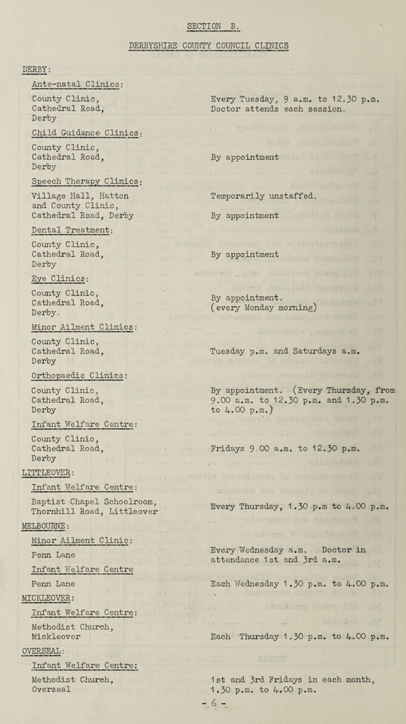 DERBYSHIRE COUNTY COUNCIL CLINICS DERBY: Ante-natal Clinics: County Clinic, Cathedral Road, Derby Child G-uidance Clinics; County Clinic, Cathedral Road, Derby Speech Therapy Clinics; Village Hall, Hatton and County Clinic, Cathedral Road, Derby Dental Treatment; County Clinic, Cathedral Road, Derby County Clinic, Cathedral Road, Derby. Minor Ailment Clinics: County Clinic, Cathedral Road, Derby Orthopaedic Clinics: County Clinic, Cathedral Road, Derby Infant Welfare Centre: County Clinic, Cathedral Road, Derby LITTLEOVER: Infant Welfare Centre: Baptist Chapel Schoolroom, Thornhill Road, Littleover MELBOURNE: Minor Ailment Clinic: Penn Lane Infant Welfare Centre Penn Lane MICKLEOVER: Infant V/elfare Centre: Methodist Church, Mickleover OVERSEAL: Infant Welfare Centre: Methodist Church, Overseal Every Tuesday, 9 a.m. to 12.30 p.m. Doctor attends each session. By appointment Temporarily unstaffed. By appointment By appointment By appointment. (every Monday morning) Tuesday p.m. and Saturdays a.m. By appointment. (Every Thursday,- from 9.00 a.m. to 12.30 p.m. and 1.30 p.m. to A.00 p.m.) Fridays 9 00 a.m. to 12.30 p.m. Every Thursday, 1 .30 p.m to 4-00 p.m. Every Wednesday a.m. Doctor in attendance 1st and 3rd a.m. Each Wednesday 1.30 p.m. to 4-.00 p.m. Each Thursday 1.30 p.m. to 4.00 p.m. 1st and 3rd Fridays in each month, 1.30 p.m. to 4.00 p.m.