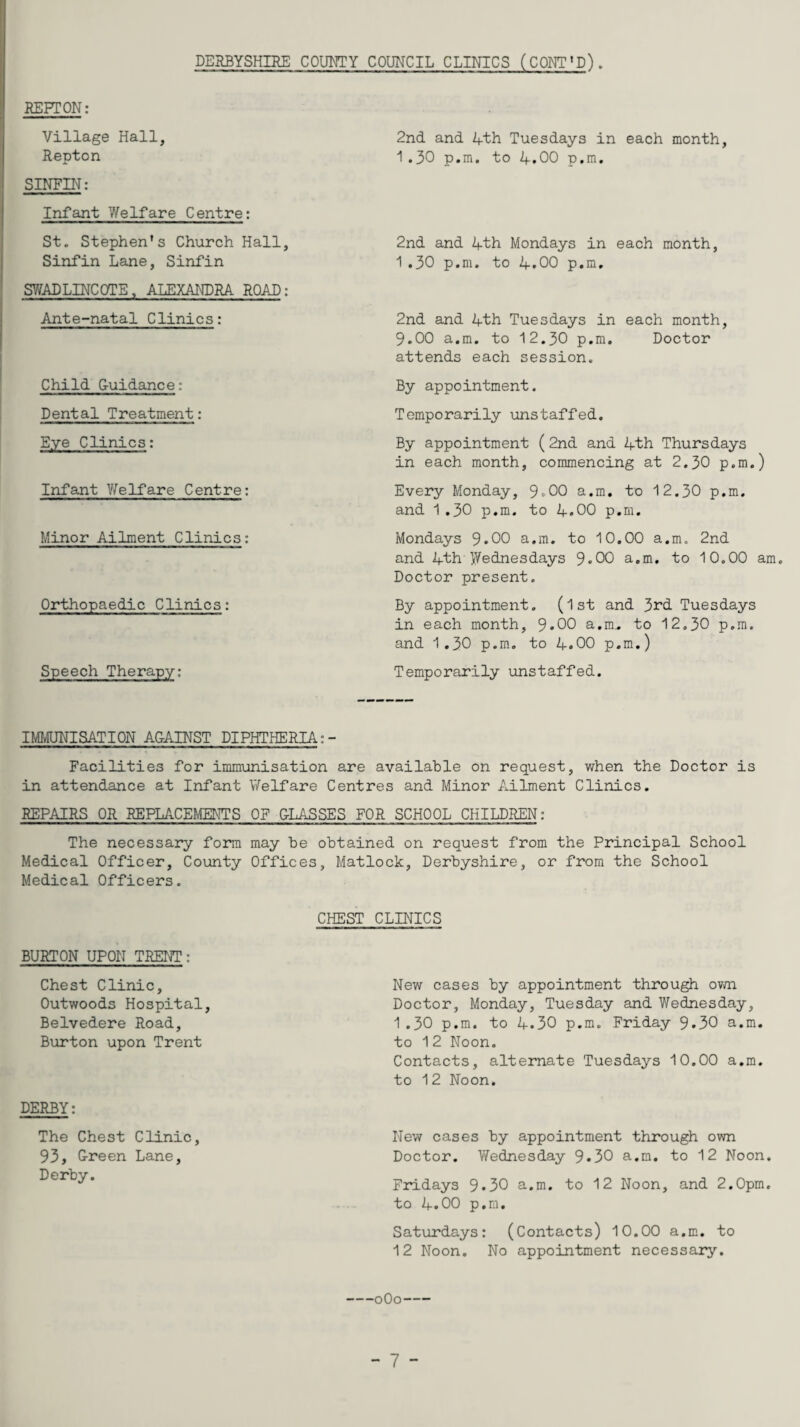 DERBYSHIRE COUNTY COUNCIL CLINICS (CONT'D). REFT ON: Village Hall, Repton SINFIN: Infant Welfare Centre: St. Stephen's Church Hall, Sinfin Lane, Sinfin SWADLINCOTE, ALEXANDRA. ROAD: Ante-natal Clinics: Child G-uidance: Dental Treatment: Eye Clinics: Infant Welfare Centre: Minor Ailment Clinics: Orthopaedic Clinics: Speech Therapy: 2nd and 4th Tuesdays in each month, 1.30 p.m. to 4.00 p.m. 2nd and 4th Mondays in each month, 1.30 p.m. to 4.00 p.m. 2nd and 4th Tuesdays in each month, 9.00 a.m. to 12.30 p.m. Doctor attends each session. By appointment. Temporarily unstaffed. By appointment (2nd and 4th Thursdays in each month, commencing at 2.30 p.m.) Every Monday, 9-00 a.m. to 12.30 p.m. and 1.30 p.m. to 4.00 p.m. Mondays 9*00 a.m. to 10.00 a.m. 2nd and 4th Wednesdays 9«00 a.m. to 10.00 am. Doctor present. By appointment. (1st and 3rd Tuesdays in each month, 9*00 a.m.. to 12,30 p.m. and 1.30 p.m. to 4.00 p.m.) Temporarily unstaffed. IMMUNISATION AGAINST DIPHTHERIA:- Facilities for immunisation are available on request, when the Doctor is in attendance at Infant Welfare Centres and Minor Ailment Clinics. REPAIRS OR REPLACEMENTS OF GLASSES FOR SCHOOL CHILDREN: The necessary form may be obtained on request from the Principal School Medical Officer, County Offices, Matlock, Derbyshire, or from the School Medical Officers. BURTON UPON TRENT: Chest Clinic, Outwoods Hospital, Belvedere Road, Burton upon Trent DERBY: The Chest Clinic, 93, G-reen Lane, Derby. CHEST CLINICS New cases by appointment through own Doctor, Monday, Tuesday and Wednesday, 1 .30 p.m. to 4.30 p.m. Friday 9»30 a.m. to 12 Noon. Contacts, alternate Tuesdays 10.00 a.m. to 12 Noon. New cases by appointment through own Doctor. Wednesday 9*30 a.m. to 12 Noon. Fridays 9*30 a.m. to 12 Noon, and 2.0pm. to 4.00 p.m. Saturdays: (Contacts) 10.00 a.m. to 12 Noon. No appointment necessary. -0O0-