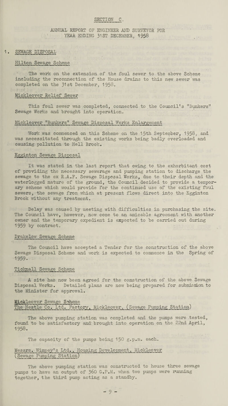 ANNUAL REPORT OF ENGINEER AND SURVEYOR FOR YEAR ENDING 31 ST DECEMBER, 1958 1. SEWAGE DISPOSAL Hilton Sewage Scheme The work on the extension of the foul sewer to the above Scheme including the reconnection of the House drains to this new sewer was completed on the 31st December, 1958. Mickleover Relief Sewer This foul sewer was completed, connected to the Council's Bunkers Sewage Works and brought into operation. Mickleover Bunkers Sewage Disposal Works Enlargement Work was commenced on this Scheme on the 15th September, 1958, and was necessitated through the existing works being badly overloaded and causing pollution to Hell Brook. Egginton Sewage Disposal It was stated in the last report that owing to the exhorbitant cost of providing the necessary sewerage and pumping station to discharge the sewage to the ex R.A.F. Sewage Disposal Works, due to their depth and the waterlogged nature of the ground, the Council decided to provide a tempor ary scheme which would provide for the continued use of the existing foul sewers, the sewage from which at present flows direct into the Egginton Brook without any treatment. Delay was caused by meeting with difficulties in purchasing the site The Council have, however, now come to an amicable agreement with another owner and the temporary expedient is expected to be carried out during 1959 hy contract. Drakelow Sewage Scheme The Council have accepted a Tender for the construction of the above Sewage Disposal Scheme and work is expected to commence in the Spring of 1959. Tioknall Sewage Scheme A site has now been agreed for the construction of the above Sewage Disposal Works. Detailed plans are now being prepared for submission to the Minister for approval. Mickleover Sewage Scheme The Nestle Co. Ltd. Factory, Mickleover, (Sewage Pumping Station) The above pumping station was completed and the pumps were tested, found to be satisfactory and' brought into operation on the 22nd April, 1958. The capacity of the pumps being 150 g.p.m. each. Messrs. Yfimpey's Ltd., Housing Development, Mickleover (Sewage Pumping Station) The above pumping station was constructed to house three sewage pumps to have an output of 360 G.P.M. when two pumps were running together, the third pump acting as a standby.