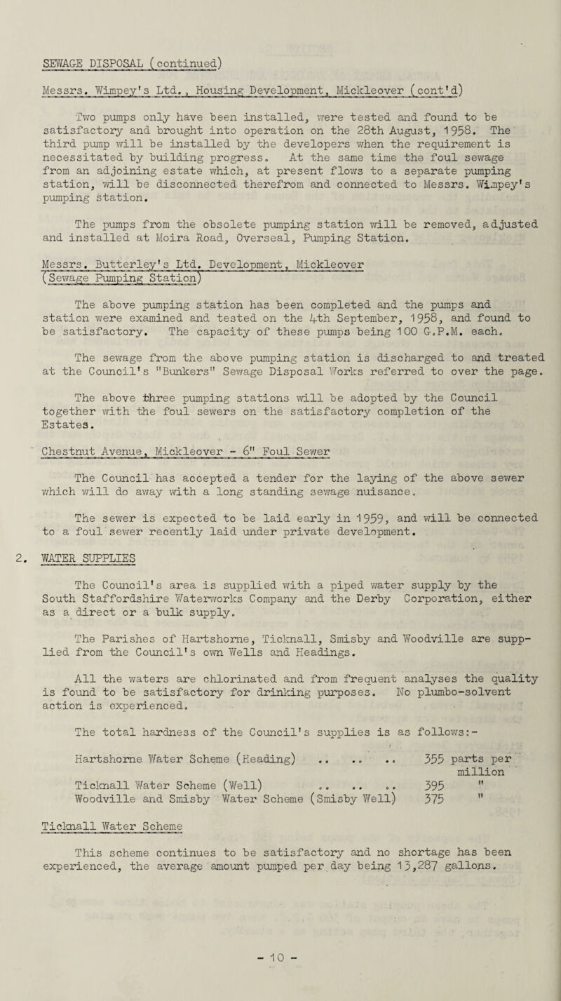 SEWAGE DISPOSAL (continued) Messrs. YTimpey's Ltd., Housing Development, Mickleover (cont’d) Two pumps only have heen installed, were tested and found to be satisfactory and brought into operation on the 28th August, 1958. The third pump will be installed by the developers when the requirement is necessitated by building progress. At the same time the foul sewage from an adjoining estate which, at present flows to a separate pumping station, will be disconnected therefrom and connected to Messrs. Y/ixiipey's pumping station. The pumps from the obsolete pumping station will be removed, adjusted and installed at Moira Road, Overseal, Pumping Station. Messrs. Butterley’s Ltd. Development, Mickleover (Sewage Pumping Station) The above pumping station has been completed and the pumps and station were examined and tested on the 4th September, 1958, and found to be satisfactory. The capacity of these pumps being 100 G-.P.M. each. The sewage from the above pumping station is discharged to and treated at the Council’s ''Bunkers'1 Sewage Disposal Works referred to over the page. The above three pumping stations will be adopted by the Council together with the foul sewers on the satisfactory completion of the Estates. Chestnut Avenue, Mickleover - 6 Foul Sewer The Council has accepted a tender for the laying of the above sewer which will do away with a long standing sewage nuisance. The sewer is expected to be laid early in 1959, and will be connected to a foul sewer recently laid under private development. 2. WATER SUPPLIES The Council’s area is supplied with a piped water supply by the South Staffordshire Waterworks Company and the Derby Corporation, either as a direct or a bulk supply. The Parishes of Hartshome, Ticknall, Smisby and Woodville are supp¬ lied from the Council’s own Wells and Headings. All the waters are chlorinated and from frequent analyses the quality is found to be satisfactory for drinking purposes. No plumbo-solvent action is experienced. The total hardness of the Council’s supplies is as follows:- Hartshorne Water Scheme (Heading) Ticknall Yfater Scheme (Well) V/oodville and Smisby Water Scheme (Smisby Well) 355 parts per million 395 375 Ticknall Water Scheme This scheme continues to be satisfactory and no shortage has been experienced, the average amount pumped per day being 13,287 gallons.