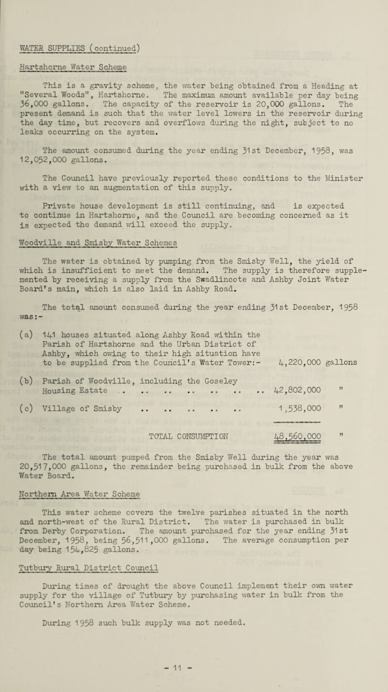V/ATER SUPPLIES (continued) Hartshorne Water Scheme This is a gravity scheme, the water being obtained from a Heading at Several Woods, Hartshorne. The maximum amount available per day being 36,000 gallons. The capacity of the reservoir is 20,000 gallons. The present demand is such that the water level lowers in the reservoir during the day time, but recovers and overflows during the night, subject to no leaks occurring on the system. The amount consumed during the year ending 31st December, 1958, was 12,052,000 gallons. The Council have previously reported these conditions to the Minister with a view to an augmentation of this supply. Private house development is still continuing, and is expected to continue in Hartshorne, and the Council are becoming concerned as it is expected the demand will exceed the supply. Yfoodville and Smisby Water Schemes The water is obtained by pumping from the Smisby Well, the yield of which is insufficient to meet the demand. The supply is therefore supple¬ mented by receiving a supply from the Swadlincote and Ashby Joint Water Board's main, which is also laid in Ashby Road. The total amount consumed during the year ending 31st December, 1958 was (a) 141 houses situated along Ashby Road within the Parish of Hartshorne and the Urban District of Ashby, which owing to their high situation have to be supplied from the Council's Water Tower:- 4,220,000 gallons (b) Parish of Woodville, including the Goseley Housing Estate . .. .. .. .. .. .. 42,802,000 (c) Village of Smisby .. .. 1 ,538,000 TOTAL CONSUMPTION 48,560,000 The total amount pumped from the Smisby Well during the year was 20,517,000 gallons, the remainder being purchased in bulk from the above Water Board. Northern Area Water Scheme This water scheme covers the twelve parishes situated in the north and north-west of the Rural District. The water is purchased in bulk from Derby Corporation. The amount purchased for the year ending 31 st December, 1958, being 56,511,000 gallons. The average consumption per day being 154,825 gallons. Tutbury Rural District Council During times of drought the above Council implement their own water supply for the village of Tutbury by purchasing water in bulk from the Council's Northern Area Y/ater Scheme. During 1958 such bulk supply was not needed.