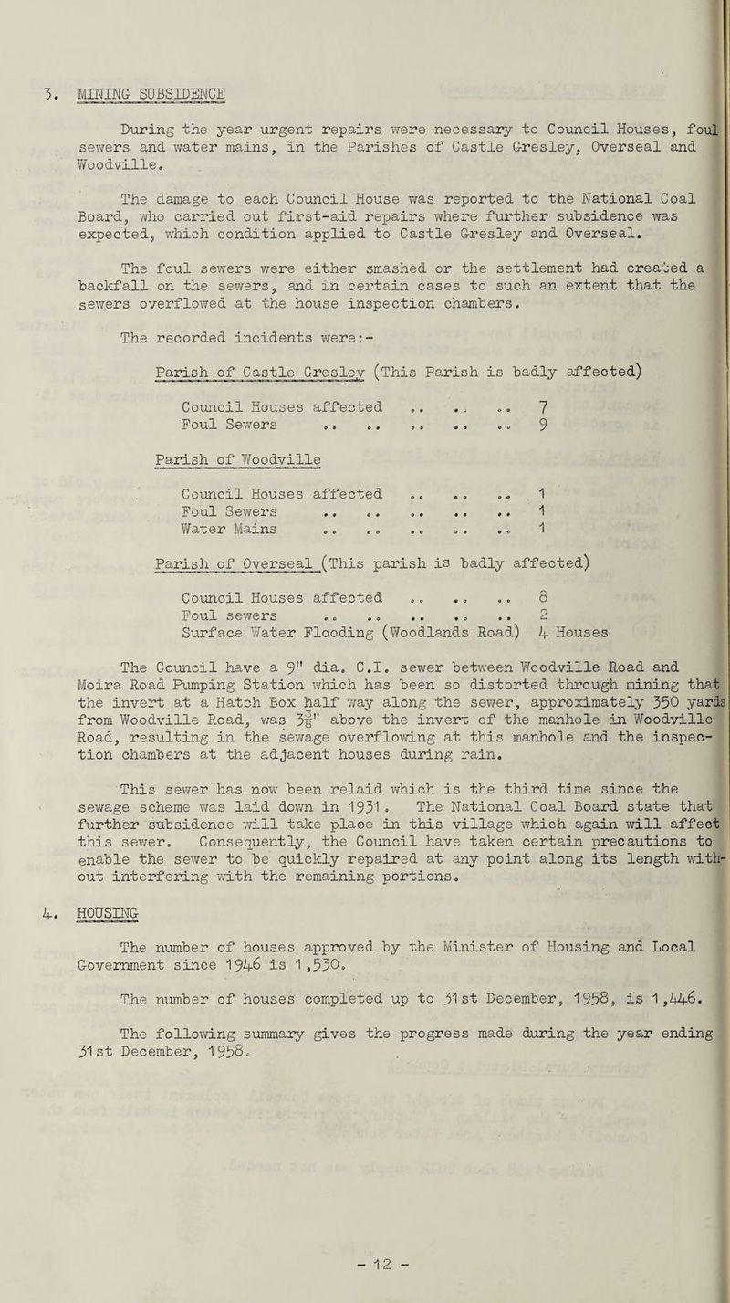 3. MINING SUBSIDENCE During the year urgent repairs were necessary to Council Houses, foul sewers and water mains, in the Parishes of Castle Gresley, Overseal and Y/oodville. The damage to each Council House was reported to the National Coal Board, who carried out first-aid repairs where further subsidence was expected, which condition applied to Castle Gresley and Overseal. The foul sewers were either smashed or the settlement had created a backfall on the sewers, and in certain cases to such an extent that the sewers overflowed at the house inspection chambers. The recorded incidents were:- Parish of Castle Gresley (This Parish is badly affected) Council Houses affected .. .. .. 7 Foul Sewers .. .. .. .. .. 9 Parish of Woodville Council Houses affected .. .. .. 1 Foul Sewers .. .. ..1 TiTater Mains .. .. .. .. ... 1 Parish of Overseal (This parish is badly affected) Council Houses affected Foul sewers Surface Water Flooding (Woodlands Road) 8 2 4 Houses The Council have a 9 dia. C.I. sewer between Woodville Road and Moira Road Pumping Station which has been so distorted through mining that the invert at a Hatch Box half way along the sewer, approximately 350 yards from Woodville Road, was 3§ above the invert of the manhole in Woodville Road, resulting in the sewage overflowing at this manhole and the inspec¬ tion chambers at the adjacent houses during rain. This sewer has now been relaid which is the third time since the sewage scheme was laid down in 1931 . The National Coal Board state that further subsidence will take place in this village which again will affect this sewer. Consequently, the Council have taken certain precautions to enable the sewer to be quickly repaired at any point along its length with out interfering with the remaining portions. 4. HOUSING The number of houses approved by the Minister of Housing and Local Government since 1946 is 1,530. The number of houses completed up to 31st December, 1958? is 1,446. The following summary gives the progress made during the year ending 31st December, 1958.