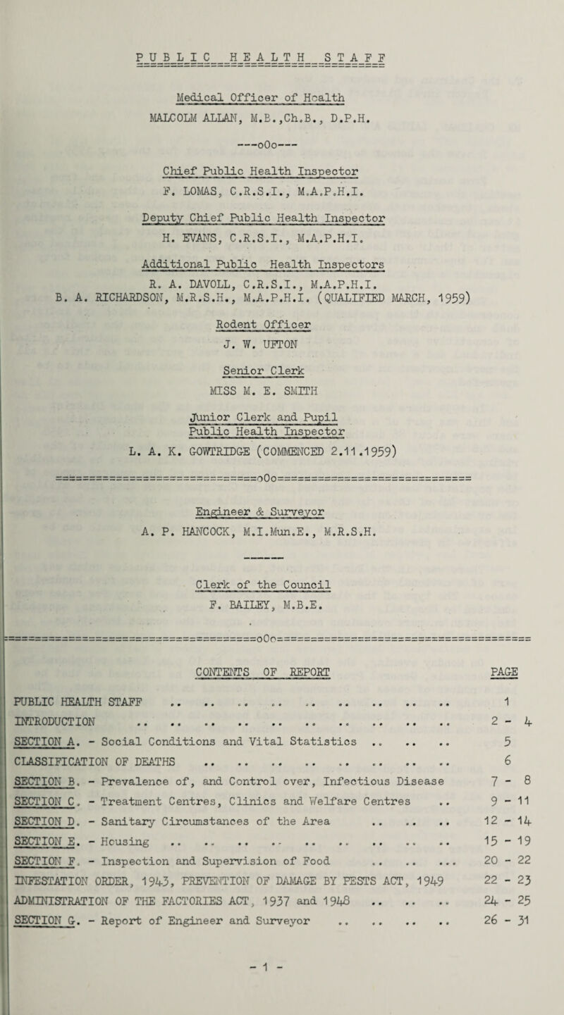 PUBLIC HEALTH STAFF Medical Officer of Health MALCOLM ALLAl^T, M.E.,Ch.B., D.P.H. -oOo- Chief Public Health Inspector F. LOMAS, C.R.S.I., M.A.P.H.I. Deputy Chief Public Health Inspector H. EVANS, C.R.S.I., M.A.P.H.I. Additional Public Health Inspectors R. A. DAVOLL, C.R.S.I., M.A.P.H.I. B. A. RICHARDSON, M.R.S.H., M.A.P.H.I. (QUALIFIED MARCH, 1959) Rodent Officer J. W. UITON Senior Clerk MISS M. E. SMITH Junior Clerk and Pupil Public Health Inspector L. A. K. GOWCRIDG-E (COMMENCED 2.11.1959) ==============================000============================= Engineer & Surveyor A. P. HANCOCK, M.I.Mun.E., M.R.S.H. Clerk of the Council F. BAILEY, M.B.E. :==:==========:=====o0o=============== CONTENTS OF REPORT I PUBLIC HEALTH STAFF INTRODUCTION . SECTION A. - Social Conditions and Vital Statistics . CLASSIFICATION OF DEATHS . SECTION B. - Prevalence of, and Control over. Infectious Disease SECTION C. - Treatment Centres, Clinics and V/elfare Centres SECTION D. - Sanitary Circumstances of the Area . SECTION E. - Housing . SECTION F. - Inspection and Supei*vision of Food . INFESTATION ORDER, 1943, PREVEI'ITION OF DAvilAG-E BY PESTS ACT, 1949 ADMINISTRATION OF THE FACTORIES ACT, 1937 and 1948. SECTION G-. - Report of Engineer and Surveyor . - 1 - PA&E 1 2-4 5 6 7 - 8 9-11 12 - 14 15 - 19 20 - 22 22 - 23 24-25 26 - 31