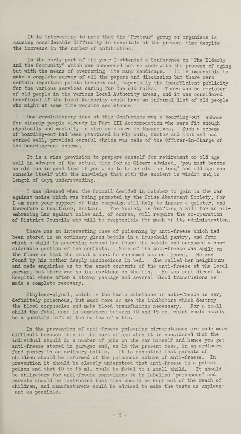 It is interesting to note that the Proteus” group of organisms is causing considerable difficulty in Hospitals at the present time despite the increase in the number of antibiotics. In the early part of the year I attended a Conference on The Elderly and the Community which was concerned not so much with the process of aging but with the means of overcoming its many handicaps. It is impossible to make a complete survey of all the papers and discussion but there were certain important points brought out, especiall3’- the insufficient publicity for the various services caring for the old folks. There was no register of old people in the various Local Authority areas, and it was considered beneficial if the Local Authority could have an informal list of old people who might at some time require assistance. One revolutionary idea at this Conference was a boarding-out scheme for elderly people already in Part III Accommodation who were fit enough physically and mentally to give some care to themselves. Such a scheme of boarding-out had been practised in Plymouth, Exeter and Kent and had worked well, provided careful choice was made of the Officer-in-Charge of the boarding-out scheme. It is a wise provision to prepare oneself for retirement or old age well in advance of the actual time for as Cicero advised, you must become an old man in good time if you v/ish to be an old man long and old age can console itself vtrith the Icnowledge that with the ancient is v/isdom and, in length of day^ xmderstanding. I was pleased v/hen the Council decided in October to join in the war against noise v/hich v/as being promoted by the Noise Abatement Society, for I am sure your support of this campaign will help to insure a quieter, and therefore a healthier, Britain. The Society is drafting a Bill for an all- embracing Lav/ against noise and, of course, vd.ll require the co-operation of District Councils v/ho will be responsible for much of its administration. There was an interesting case of poisoning by anti-freeze which had been stored in an ordinary glass bottle in a household pantry, and from which a child in searching around had found the bottle and consumed a con¬ siderable portion of the contents. Some of the anti-freeze v/as spilt on the floor so that the exact amount he consumed was not loiovm. He was found by his mother deeply unconscious in bed. She called her neighbours and made enquiries as to the exact contents of the anti-freeze at the local garage, but there was no instructions on the tin. He v;as sent direct to Hospital where after a stormy passage and several blood transfusions he made a complete recovery. Ethylene-glycol, which is the basic substance in anti-freeze is very definitely poisonous, but much more so are the inhibitors which destroy the blood corpuscles and make blood transfusions necessary. For a small child the fatal dose is somev/here between 10 and 15 cc. which could easily be a quantity left at the bottom of a tin. In the prevention of anti-freeze poisoning circumstances are made more difficult because this is the sort of age when it is considered that the individual should do a n\mber of jobs on the car himself and hence you get anti-freeze stored in garages and, as in the present case, in an ordinary food pantry in an ordinary bottle. It is essential that parents of children should be informed of the poisonous nature of anti-freeze. In prevention it should be clearly understood that anti-freeze is a potent poison and that 10 to 15 ml. could be fatal to a small child. It should be obligatory for anti-freeze containers to be labelled poisonous and parents should be instructed that tins should be kept out of the reach of children, and manufacturers could be advised to make the taste as unpleas¬ ant as possible.
