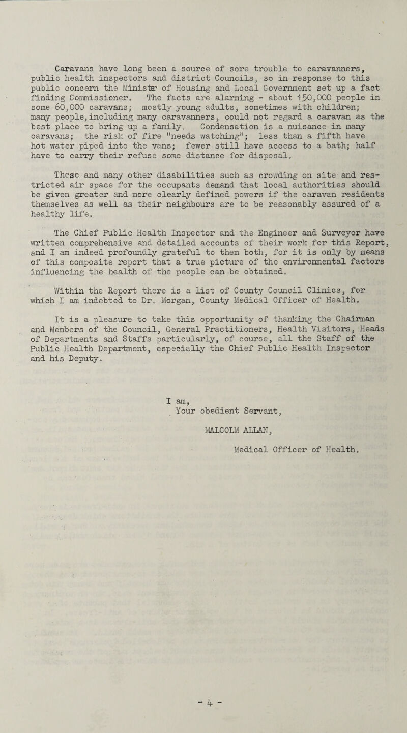 Caravans have long been a source of sore trouble to caravanners, public health inspectors and district Councils, so in response to this public concern the Minista? of Housing and Local Covemment set up a fact finding Coininissionero The facts are alarming - about 150,000 people in some 60,000 caravans; mostly young adults, sometimes with children; many people, including many caravanners, could not regard a caravan as the best place to bring up a family. Condensation is a niiisance in many caravans; the risk of fire needs watching; less than a fifth have hot water piped into the vans; fewer still have access to a bath; half have to carry their refuse some distance for disposal. These and many other disabilities such as crowding on site and res¬ tricted air space for the occupants demand that local authorities should be given greater and more clearly defined powers if the caravan residents themselves as well as their neighbours are to be reasonably assured of a hea,lthy life. The Chief Public Health Inspector and the Engineer and Surveyor have written comprehensive and detailed accounts of their work for this Report, and I am indeed profoundly grateful to them both, for it is only by means of this composite report that a true picture of the environmental factors influencing the health of the people can be obtained. Within the Report there is a list of County Council Clinics, for which I am indebted to Dr, Morgan, Coimty Medical Officer of Health. It is a pleasure to take this opportunity of thanlcing the Chairman and Members of the Council, G-eneral Practitioners, Health Visitors, Heads of Departments and Staffs particularly, of course, all the Staff of the Public Health Department, especially the Chief Public Health Inspector and his Deputy. I am. Your obedient Servant, MALCOLM ALLAH, Medical Officer of Health.