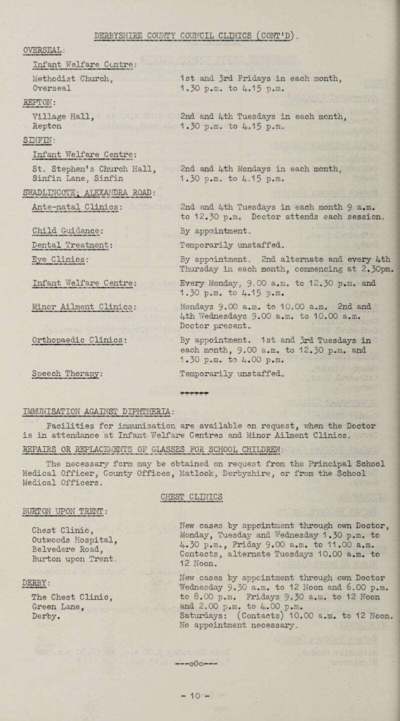 OVERSEAL: DERBYSHIRE COUICTY COIRTCIL CLINICS (COET'P) . Infant Y/elfare Centre: Methodist Church, Overseal REPrON; Village Hall, Repton SIHFIN: Infant Welfare Centre: St. Stephen's Church Hall, Sinfin Lane, Sinfin SViTADLINCOTE; ALEXAIIDRA ROAD: Ante-natal Clinics: Child G-uidance; Dental Treatment: Infant Y/elfare Centre: Minor Ailment Clinics; Orthopaedic Clinics: )eech Therapy 1 st and 3i‘d Fridays in each month, 1,30 p.m. to A.15 p.m. 2nd and Ifth Tuesdays in each month, 1,30 p.m. to A«'l5 p.m. 2nd and Ath Mondays in each month, 1,30 p.m. to A.'15 p.m. 2nd and Ath Tuesdays in each month 9 a.m. to 12.30 p.m. Doctor attends each session. By appointment. Temporarily unstaffed. By appointment. 2nd alternate and every Ath Thursday in each month, commencing at 2.30pm Every Monday, 9-00 a.m. to 12.30 p.m. and 1.30 p.m. to A.15 p.m. Mondays 9.00 a.m, to 10.00 a.m, 2nd and Ath Wednesdays 9.00 a.m, to 10.00 a.m. Doctor present. By appointment. 1st and 3rd Tuesdays in each month, 9.00 a.m. to 12.30 p.m. and 1.30 p.m. to A.00 p.m. Temporarily unstaffed. IMMUHISATION AGABTST DIPHTHERIA: Facilities for immunisation are available on request, vvhen the Doctor is in attendance at Infant Welfare Centres and Minor Ailment Clinics. REPAIRS OR REPLACEMENTS OF &LASSES FOR SCHOOL CHILDREN; • The necessary form may be obtained on request from the Principal School Medical Officer, Coimty Offices, Matlock, Derbyshire, or from the School Medical Officers. BURTON UPON TRENT: Chest Clinic, Outv/oods Hospital, Belvedere Road, Burton upon Trent. DERBY: The Chest Clinic, Green Lane, Derby. CHEST CLINICS New cases by appointment through own Doctor, Monday, Tuesday and Wednesday 1.30 p.m. to A.30 p.m,, Friday 9*00 a.m, to 11.00 a.m. Contacts, alternate Tuesdays 10.00 a.m, to 12 Noon, New cases by appointment through oi^vn Doctor Wednesday 9.30 a.m. to 12 Noon and 6.00 p.m. to 8.00 p.m. Fridays 9.30 a.m. to 12 Noon and 2.00 p.m. to A.00 p.m, Satiirdays: (Contacts) 10.00 a.m. to 12 Noon No appointment necessary. —oOo