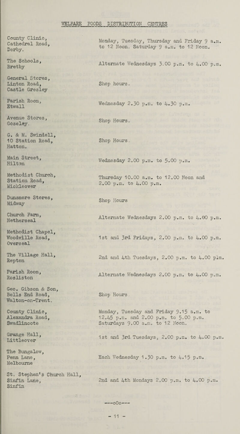 ;VELFARE FOODS DISTRIBUTION CENTRES County Clinic, Cathedral Road, Derby. Monday, Tuesday, Thursday and Friday 9 a.m. to 12 Noon. Saturday 9 a.m. to 12 Noon. The Schools, Bretby Alternate Wednesdays 3-00 p.m. to 4.00 p.m. General Stores, Linton Road, Castle Gresley Shop hours. Parish Room, Etwall V/ednesday 2.30 p.m. to 4.30 p.m. Avenue Stores, Goseley. Shop Hours. G. & M. Swindell, 10 Station Road, Hatton. Shop Hours. Main Street, Hilton Vfednesday 2.00 p.m. to 3.00 p.m. Methodist Church, Station Road, Mickleover Thursday 10.00 a.m. to 12.00 Noon and 2.00 p.m. to 4.00 p.m. Dunsmore Stores, Midway Shop Hours Church Farm, Netherseal Alternate Wednesdays 2.00 p.m. to 4.00 p.m. Methodist Chapel, Woodville Road, Overseal 1st and 33:*d Fridays, 2.00 p.m. to 4.00 p.m. The Village Hall, Repton 2nd and 4th Tuesdays, 2,00 p.m. to 4.00 plm Parish Room, Rosliston Alternate Wednesdays 2.00 p.m, to 4.00 p.m. Geo. Gibson & Son, Bells End Road, Shop Hours Tffalton-on-Trent. County Clinic, Alexandra Road, Swadlincote Monday, Tuesday and Friday 9.15 a.m. to 12.45 p.m. and 2.00 p.m. to 5.00 p.m. Saturdays 9.00 a.m. to 12 Noon. Grange Hall, Littleover 1st and 33^d Tuesdays, 2.00 p.m. to 4.00 p.m The B\mgalow, Penn Lane, Melbourne Each Wednesday 1.30 p.m. to 4.15 p.m. St. Stephen's Church Hall, Sinfin Lane, Sinfin 2nd and 4th Mondays 2.00 p.m. to 4.00 p.m. -oOo-