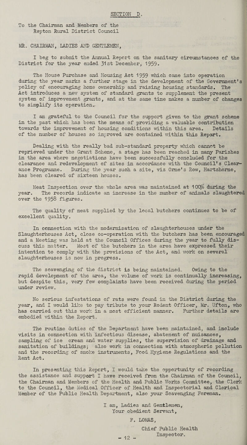 To the Chairman and Members of the Repton Rural District Council MR. CHAIRMAN, LADIES AND OENTLElffiN, I beg to submit the Annual Report on the sanitary circumstances of the District for the year ended 3'1 st December, 1959* The House Purchase and Housing Act 1959 which came into operation during the year marks a further stage in the development of the Oovemment's policy of encouraging home ovmership and raising housing standards. The Act introduces a nev; system of standard grants to supplement the present system of improvement grants, and at the same time makes a number of changes to simplify its operation.. I am grateful to the Council for the support given to the grant scheme in the past which has been the means of providing a valuable contribution towards the improvement of housing conditions within this area. Details of the number of houses so improved are contained within this Report. Dealing with the really bad sub-standard property v\rhich cannot be reprieved under the Grant Scheme, a stage has been reached in many Parishes in the area where negotiations have been successfully concluded for the clearance and redevelopment of sites in accordance v/ith the Council’s Clear¬ ance Programme. During the year such a site, viz Oarmie’s Row, Hartshome, has been cleared of sixteen houses. Meat Inspection over the v/hole area was maintained at 100^o during the year. The records indicate an increase in the n\mber of animals slaughtered over the 1958 figures. The quality of meat supplied by the local butchers continues to be of excellent quality. In connection with the modernisation of slaughterhouses inder the Slaughterhouses Act, close co-operation with the butchers has been encoiiraged and a Meeting v^as held at the Council Offices during the year to fully dis¬ cuss this matter. Most of the butchers in the area have expressed their intention to comply vd.th the provisions of the Act, and work on several slaughterhouses is now in progress. The scavenging of the district is being maintained. Owing to the rapid development of the area, the volume of v/ork is continually increasing, but despite this, very few complaints have been received duiong the period under review. No serious infestations of rats were found in the District during the year, and I would like to pay tribute to your Rodent Officer, Mr. Ufton, who has carried out this work in a most efficient manner. Further details are embodied within the Report. The routine duties of the Department have been maintained, and include visits in connection with infectious disease, abatement of nuisances, sampling of ice cream and water supplies, the supervision of drainage and sanitation of buildings; also work in connection with atmospheric pollution and the recording of smoke instruments, Food Hygiene Regulations and the Rent Act. In presenting this Report, I would talce the opportunity of recording the assistance and support I have received from the Chairman of the Council, the Chairman and Members of the Health and Public Works Committee, the Clerk to the Council, the Medical Officer of Health and Inspectorial and Clerical Member of the Public Health Department, also your Scavenging Foreman. I am. Ladies and Gentlemen, Your obedient Servant, F. LOMAS, Chief Public Health Inspector.