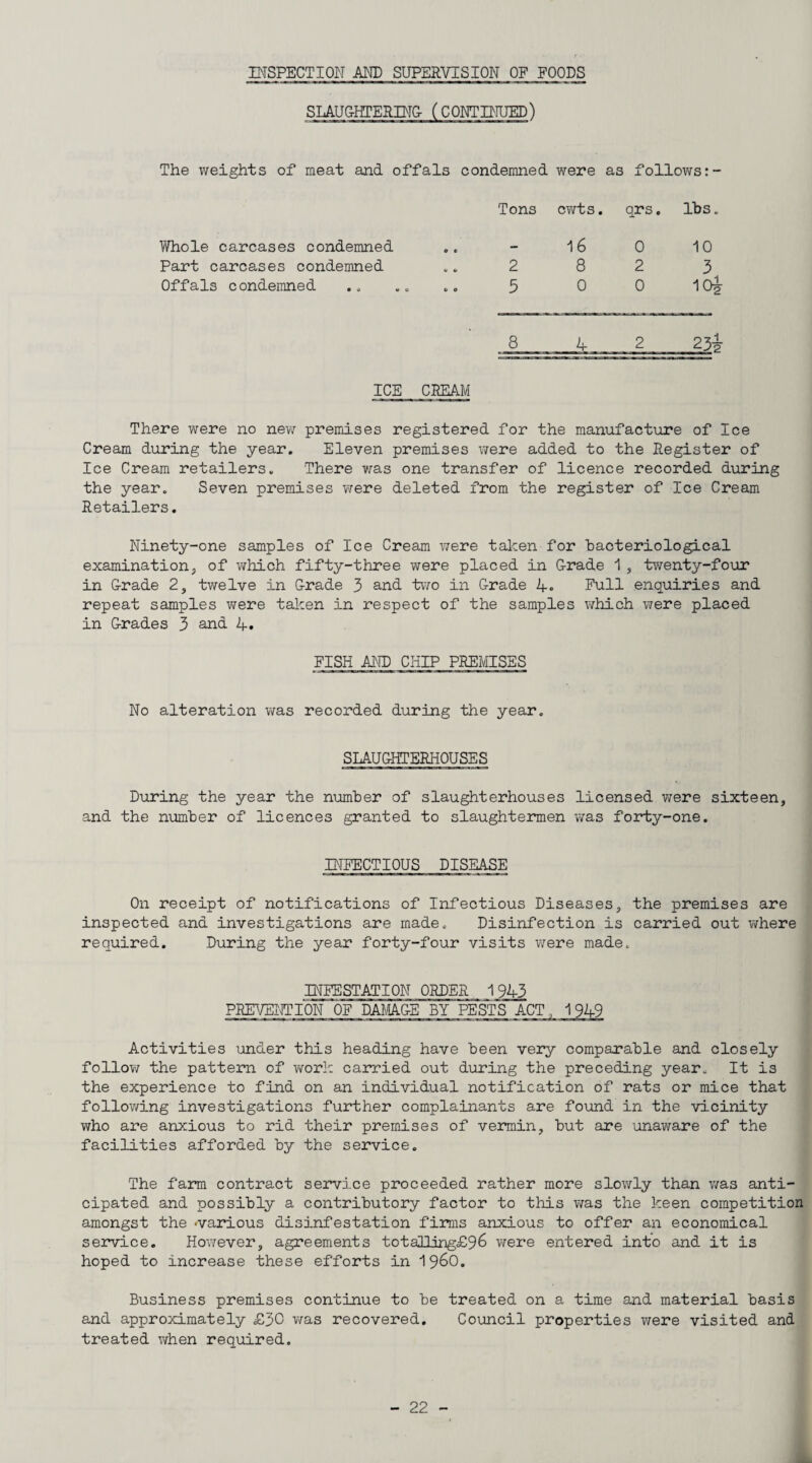 INSPECTION AND SUPERVISION OP POODS SLAU&HrEIlIN& (CONTPIUED) The weights of meat and offals condemned were as follows:- Tons cv/ts. qrs. lbs. Whole carcases condemned e c 16 0 10 Part carcases condemned U tl 2 8 2 3 Offals condemned 6 e 5 0 0 10^ 8 4 2 23f ICE CBEAM There were no new premises registered for the manufact\rre of Ice Cream during the year. Eleven premises were added to the Register of Ice Cream retailers. There was one transfer of licence recorded during the year. Seven premises v;ere deleted from the register of Ice Cream Retailers, Ninety-one samples of Ice Cream were talcen for bacteriological examination, of which fifty-three were placed in G-rade 1 , twenty-four in Crade 2, twelve in Crade 3 and two in Crade 4. Pull enquiries and repeat samples v^ere taken in respect of the samples \Thich were placed in G-rade s 3 and 4. PISH AND CHIP PREMISES No alteration was recorded during the year. SLAUGHTERHOUSES During the year the n\mber of slaughterhouses licensed v^ere sixteen, and the number of licences granted to slaughtermen was forty-one. BTPECTIOUS DISEASE On receipt of notifications of Infectious Diseases, the premises are inspected and investigations are made. Disinfection is carried out v/here required. During the year forty-four visits vjere made. INFESTATION ORDER 1943 PREVENTION OF DA^aCE BY PESTS ACT,, 1949 Activities under this heading have been very comparable and closely follow the pattern of v\rork carried out during the preceding year. It is the experience to find on an individual notification of rats or mice that follov/ing investigations further complainants are foxmd in the vicinity who are anxious to rid their premises of vermin, but are unaware of the facilities afforded by the service. The farm contract service proceeded rather more slowly than v;as anti¬ cipated and possibly a contributory factor to this was the keen competition amongst the *various disinfestation firms anxious to offer an economical service. However, agreements totalling£96 were entered into and it is hoped to increase these efforts in i960. Business premises continue to be treated on a time and material basis and approximately £30 was recovered. Council properties were visited and treated v/hen required.