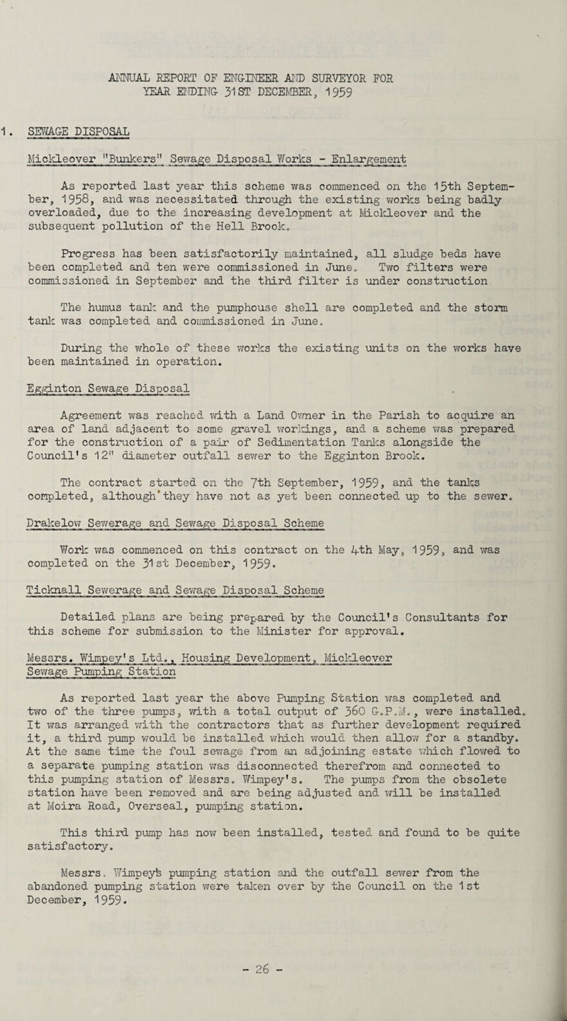 UmAL REPORT OF EJMG-INEER MID SURVEYOR FOR YEAR EiroiNG- 31 ST DECEIvffiER, 1959 SEWA&E DISPOSAL Mi dele over ''Bxmkers” As reported last year this scheme was commenced on the 15th Septem¬ ber, 1958, and was necessitated through the existing works being badly overloaded, due to the increasing development at MicldLeover and the subsequent pollution of the Hell Brooke Progress has been satisfactorily maintained, all sludge beds have been completed and ten were commissioned in June„ Two filters were commissioned in September and the third filter is under construction The humus tanl: and the pumphouse shell are completed and the storm tanlc was completed and commissioned in June. During the whole of these works the existing units on the works have been maintained in operation. Egginton Sewage Disposal Agreement was reached vd-th a Land O^'mer in the Parish to acquire an area of land adjacent to some gravel wor]d.ngs, and a scheme was prepared for the construction of a pair of Sedimentation Tanlcs alongside the Council’s 12” diameter outfall sewer to the Egginton Brook. The contract started on the 7th September, 1959, and the tanks completed, although*they have not as yet been connected up to the sewer. Drakelov; Sewerage and Sewage Disposal Scheme Work was commenced on this contract on the 4th May, 1959, and was completed on the 31st December, 1959» Scheme Detailed plans are being prepared by the Council’s Consultants for this scheme for submission to the Minister for approval. Messrs. YiTimpey's Ltd., Housing Development, Miclcleover Sewage Pumping Station As reported last year the above Pumping Station v/as completed and two of the three pumps, with a total output of 36O &.P.iv'L, were installed. It v/as arranged with the contractors that as further development required it, a third pump v/ould be installed which would then allow for a standby. A.t the same time the foul sewage from an adjoining estate vdiich flowed to a separate pumping station v;as disconnected therefrom and connected to this pimnping station of Messrs. Wimpey’s. The pumps from the obsolete station have been removed and are being adjusted and will be installed at Moira Road, Overseal, pumping station. This third pump has now been installed, tested and found to be quite satisfactory. Messrs. Wimpeyb pumping station and the outfall sewer from the abandoned pumping station were talcen over by the Council on the 1 st December, 1959. - 26 - 1*