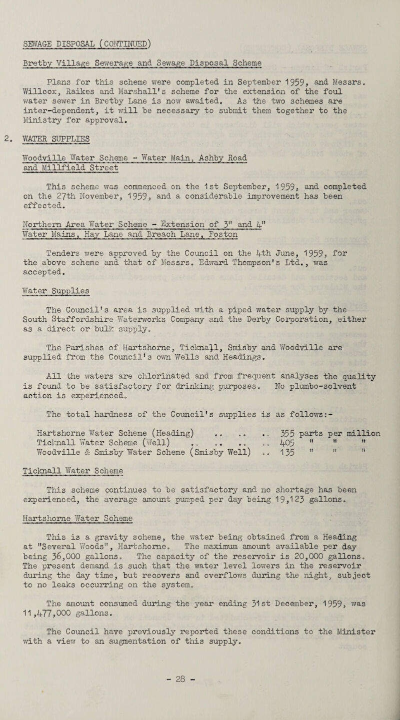 Bretby Village Seriiera.g,e and Sewage Disposal Scheme Plans for this scheme ¥;ere completed in September 1959, and Messrs. Willcox, laikes and Marshall's scheme for the extension of the foul v/ater sewer in Bretby Lane is nov/ awaited. As the two schemes are inter-dependent, it will be necessary to submit them together to the Ministry for approval, 2. Y/ATER SUPPLIES Y/oodville Water Scheme - .^'^ter Main, Ashby Road and Millfield Street This scheme v/as commenced on the 1st September, 1959, and completed on the 27th November, 1959, and a considerable improvement has been effected. Northern Area Yfater Scheme - Extension of 3 and 4 Water Mains, Hay Lane and Breach Lane, Poston Tenders were approved by the Council on the i+.th June, 1959, far the above scheme and that of Messrs. Edward Thompson's Ltd., was accepted. The Council's area is supplied with a piped water supply by the South Staffordshire Yfaterworks Company and the Derby Corporation, either as a direct or bullc supply. The Parishes of Hartshome, Tickna^-l, Smisby and Vfoodville are supplied from the Council's own V/ells and Headings. All the waters are chlorinated and from frequent analyses the quality is found to be satisfactory for drinking purposes. No plumbo-solvent action is experienced. The total hardness of the Council's supplies is as follov^rs;- Hartshorne Y/ater Scheme (Heading) ., .. .. 355 parts per million Ticl'jiall Yfater Scheme (Vfell) .. .. .. .. 405    Y/oodville & Smisby Y/ater Scheme (Smisby Well) .. 135  ” ” Ticicnall Y/ater Scheme This scheme continues to be satisfactory and no shortage has been experienced, the average amount pumped per day being 19,123 gallons. Hartshome Water Scheme This is a gravity scheme, the vjater being obtained from a Heading at Several Y/oods, Hartshome. The maximum amount available per day being 3^,000 gallons. The capacity of the reservoir is 20,000 gallons. The present demand is such that the water level lowers in the reservoir during the day time, but recovers and overflovirs during the night, subject to no leaks occurring on the system. The amount consumed during the year ending 31st December, 1959, was 11,477,000 gallons. The Council have previously reported these conditions to the Minister v;ith a viev; to an augmentation of this supply.