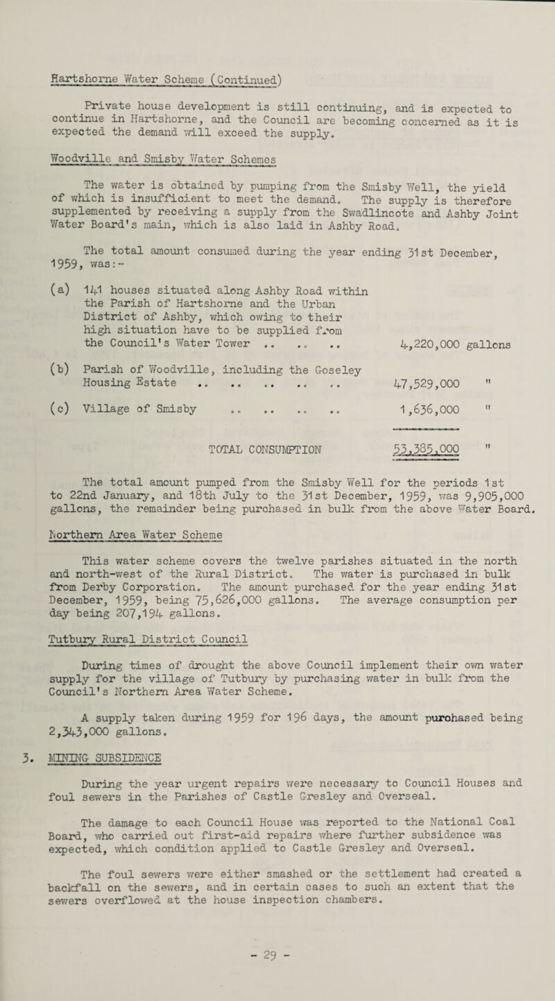 Hartshome Water Scheme (Continued) Private house development is still continuing, and is expected to continue in Hartshome, and the Council are becoming concerned as it is expected the demand 7d.ll exceed the supply. Woodville and Smisby Water Schemes The vrater is obtained by pumping from the Smisby Well, the yield of which is insufficient to meet the demand. The supply is therefore supplemented by receiving a supply from the Swadlincote and Ashby Joint Water Board's main, which is also laid in Ashby Road. The total amount consumed during the year ending 31st December, 1959, v/as: - ’ (a) 141 houses situated along Ashby Road within the Parish of Hartshome and the Urban District of Ashby, v/hich owing to their high situation have to be supplied from the Council's Vfater Tower. (b) Parish of Woodville, including the Uoseley Housing Estate ,, .. (c) Village of Smisby . TOTAL CONSUMPTION 4,220,000 gallons 47,529,000 1,636,000  53.385,000 The total amount pumped from the Smisby Well for the periods 1 st to 22nd January, and I8th July to the 31st December, 1959, was 9,905,000 gallons, the remainder being purchased in bullc from the above Water Board. Northern Area Water Scheme This v/ater scheme covers the twelve parishes situated in the north and north-west of the Rural District. The water is purchased in bulk from Derby Corporation, The amount purchased for the year ending 31st December, 1959, being 75,626,000 gallons. The average consumption per day being 207,194 gallons. Tutbury Rural District Council During times of drought the above Council implement their own water supply for the village of Tutbury by purchasing water in bull: from the Council's Northern Area Y/ater Scheme. A supply taken dxiring 1959 for 196 days, the amomt purchased being 2,343,000 gallons, 3. MININ& SUBSIDENCE During the year urgent repairs were necessary to Council Houses and foul sewers in the Parishes of Castle Gresley and Overseal. The damage to each Council House was reported to the National Coal Board, who carried out first-aid repairs where further subsidence was expected, which condition applied to Castle Gresley and Overseal. The foul sewers were either smashed or the settlement had created a baclcfall on the sewers, and in certain cases to such an extent that the sev/ers oveirflowed at the house inspection chambers.