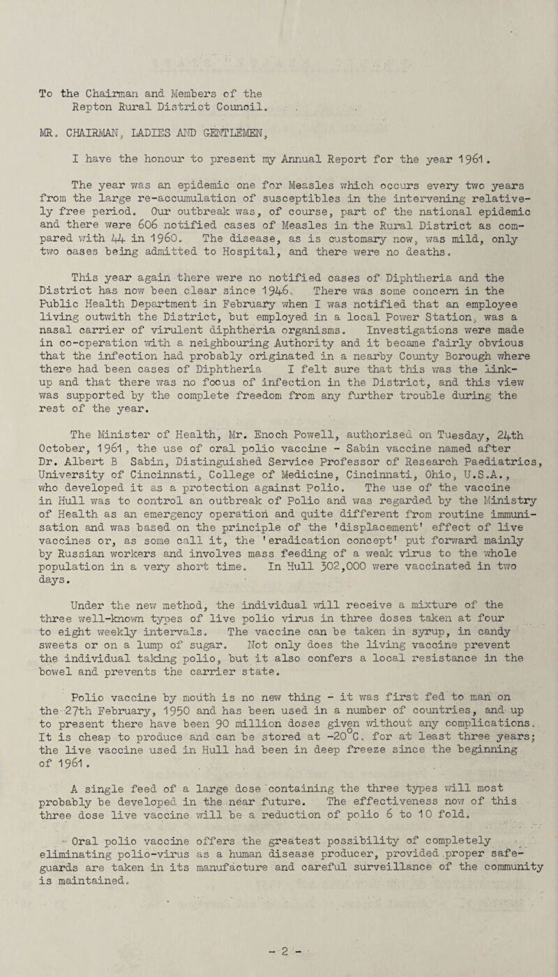 To the Chairman and Members of the Repton Rural District Council. MR. CHAIRMAN, LADIES AND G-ENTLEMEN, I have the honour to present my Annual Report for the year 1961. The year was an epidemic one for Measles which occurs every two years from the large re-accumulation of susceptibles in the intervening relative¬ ly free period. Our outbreak was, of course, part of the national epidemic and there were 606 notified cases of Measles in the Rural District as com¬ pared with 44 in i960. The disease, as is customary now, was mild, only two oases being admitted to Hospital, and there were no deaths. This year again there were no notified cases of Diphtheria and the District has now been clear since 1946, There was some concern in the Public Health Department in February when I was notified that an emploj^ee living outwith the District, but employed in a local Power Station., was a nasal carrier of virulent diphtheria organisms. Investigations were made in co-operation with a neighbouring Authority and it became fairly obvious that the infection had probably originated in a nearby County Borough where there had been cases of Diphtheria I felt sure that this was the link¬ up and that there was no focus of infection in the District, and this view was supported by the complete freedom from any further trouble during the rest of the year. The Minister of Health, Mr. Enoch Powell, authorised on Tuesday, 24th October, 1961, the use of oral polio vaccine - Sabin vaccine named after Dr. Albert B Sabin, Distinguished Service Professor of Research Paediatrics, University of Cincinnati, College of Medicine, Cincinnati, Ohio, U.S.A., who developed it as a protection against Polio. The use of the vaccine in Hull was to control an outbreak of Polio and was regarded by the Ministry of Health as an emergency operation and quite different from routine immuni¬ sation and was based on the principle of the ’displacement' effect of live vaccines or, as some call it, the 'eradication concept' put forward mainly by Russian workers and involves mass feeding of a weak virus to the whole population in a very short time. In Hull 302,000 were vaccinated in two days. Under the new method, the individual will receive a mixture of the three well-known types of live polio virus in three doses taken at four to eight weekly intervals. The vaccine can be taken in syrup, in candy sweets or on a lump of sugar. Not only does the living vaccine prevent the individual taking polio, but it also confers a local resistance in the bowel and prevents the carrier state. Polio vaccine by mouth is no new thing - it was first fed to man on the-27th February, 1950 and has been used in a number of countries, and- up to present there have been 90 million doses given without any complications. It is cheap to produce and can be stored at -20 C. for at least three years; the live vaccine used in Hull had been in deep freeze since the beginning of 1961 . A single feed of a large dose'containing the three types will most probably be developed in the near future. The effectiveness now of this three dose live vaccine will be a reduction of polio 6 to 1 0 fold. Oral polio vaccine offers the greatest possibility of completely eliminating polio-virus as a human disease producer, provided .proper safe¬ guards are taken in its manufacture and careful surveillance of the community is maintained.