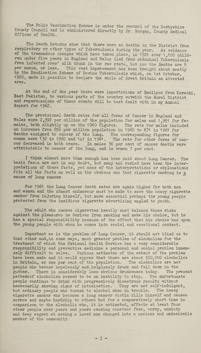 The Polio Vaccination Scheme is under the control of the Derbyshire County Council and is administered directly by Dr. Morgan. County Medical Officer of Health. The Death Returns show that there were no deaths in the District from respiratory or other types of Tuberculosis during the year. As evidence of the tremendous changes which have taken place, in 1921 over 1,100 child¬ ren under five years in England and Wales died from abdominal Tuberculosis from infected cows’ milk drunk in the raw state, but now the deaths are 8 per annum, or less. This vast improvement has been brought about mostly by the Eradication Scheme of Bovine Tuberculosis which, on 1st October, I960, made it possible to declare the whole of Great Britain an attested area. At the end of the year there were importations of Smallpox from Karachi, East Pakistan, to various parts of the country outwith the Rural District and repercussions of these events will be best dealt with in my Annual Report for 1962. The provisional death rates for all forms of Cancer in England and Wales were 2,392 per million of the population for males and 1,951 for fe¬ males, both slightly up on the 1 960 figures. The rate for males included an increase from 856 per million population in i960 to 871 in I96I for deaths assigned to cancer of the lung. The corresponding figures for women were 132 in i960 and 141 in 1961 . The rate for other forms of can¬ cer decreased in both sexes. In males 36 per cent of cancer deaths were attributable to cancer of the lung, and in women 7 per cent. I think almost more than enough has been said about Lung Cancer. The basic facvs are not in any doubt, but many and varied have been the inter¬ pretations of these facts, yet none of the interpretations or explanations fits all the facts as well as the obvious one that cigarette smoking is a cause of lung cancer. For 1961 the Lung Cancer death rates are again higher for both men and women and the utmost endeavour must be made to save the heavy cigarette smoker from injuring himself, but more essential perhaps the young people protected from the insidious cigarette advertising angled to youth. The adult who smokes cigarettes heavily must balance these risks against the pleasures he derives from smoking and make his choice, but he has a special responsibility because of the effect that his choice has upon the young people with whom he comes into social and vocational contact. Important as is the problem of Lung Cancer, it should not blind us to that other and,in some ways, much greater problem of alcoholism for the treatment of which the National Health Service has a very considerable responsibility and preventive medicine a personal and social problem immen¬ sely difficult to solve. Various estimates of the extent of the problem have been made and it would appear that there are about 500,000 alcoholics in Britain, or one per cent of the population. The alcoholics are not people who become hopelessly and helplessly drunk and fall down in the gutter. There is considerably less obvious drunkeness today. The present pattern of alcoholism seemed to be an inability to stop. The Unfortunate people continue to drink with progressively disastrous results without necessarily showing signs of intoxication. They are not self-indulgent, but ordinary people who turned to alcohol when in trouble. The heavy cigarette smoker who becomes a lung cancer victim kills himself and causes sorrow and maybe hardship to others but for a comparatively short time in comparison to the alcoholic who, it is estimated, affects at least four other people over years and years causing constant fear, worry, anxiety and deep regret at seeing a loved one changed into a useless and undesirable member of the community.