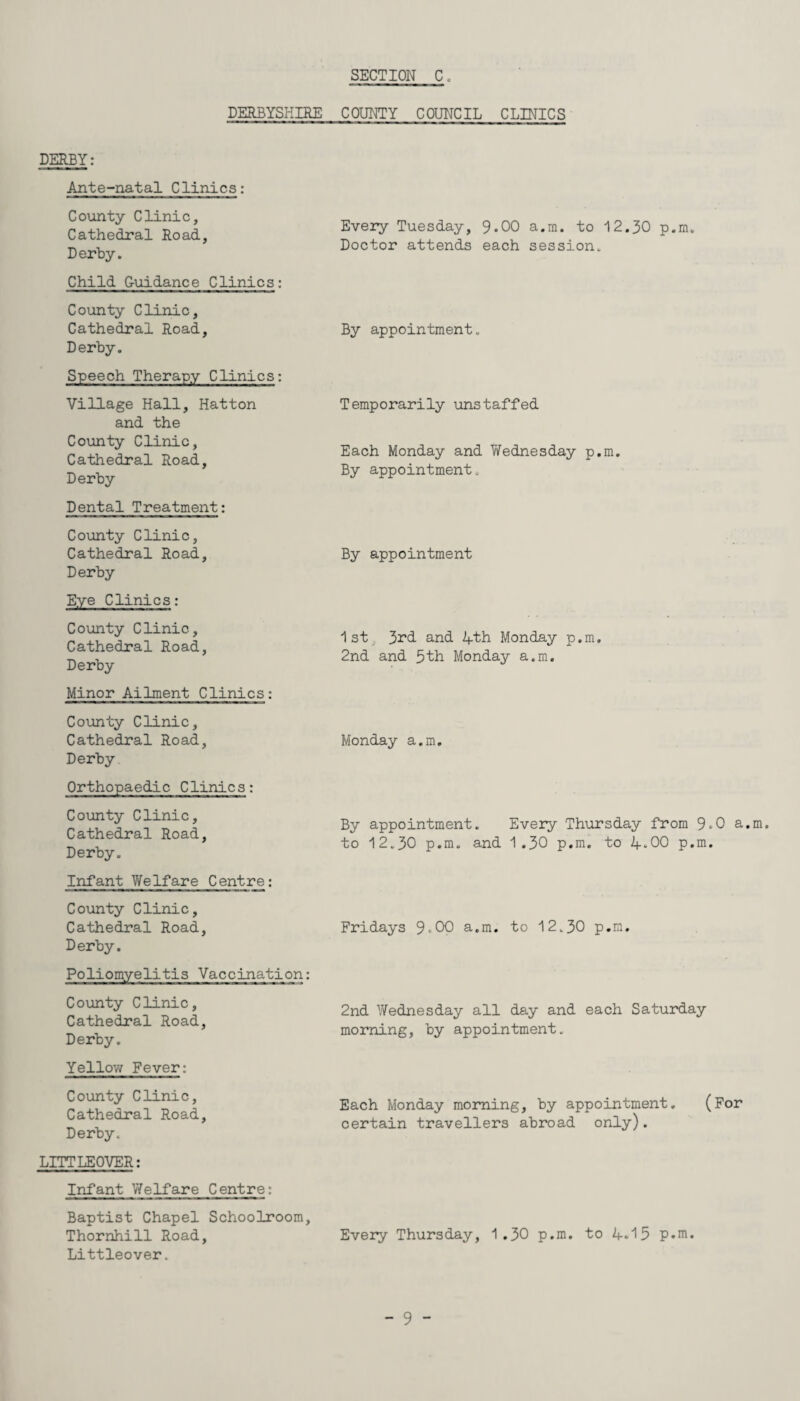 DERBYSHIRE COUNTY COUNCIL CLINICS DERBY: Ante-natal Clinics: County Clinic, Cathedral Road, Derby. Child Guidance Clinics: County Clinic, Cathedral Road, Derby. Speech Therapy Clinics: Village Hall, Hatton and the County Clinic, Cathedral Road, Derby Dental Treatment: County Clinic, Cathedral Road, Derby Eye Clinics: County Clinic, Cathedral Road, Derby Minor Ailment Clinics: County Clinic, Cathedral Road, Derby Orthopaedic Clinics: County Clinic, Cathedral Road, Derby. Infant Welfare Centre: County Clinic, Cathedral Road, Derby. Poliomyelitis Vaccination: County Clinic, Cathedral Road, Derby. Yellow Fever: County Clinic, Cathedral Road, Derby. LITTLEOVER: Infant Welfare Centre: Baptist Chapel Schoolroom, Thornhill Road, Littleover. Every Tuesday, 9*00 a.m. to 12.30 p.m. Doctor attends each session. By appointment. Temporarily unstaffed Each Monday and Wednesday p.m. By appointment. By appointment 1st 3rd and 4th Monday p.m. 2nd and 5th Monday a.m. Monday a.m. By appointment. Every Thursday from 9-0 a.m. to 12.30 p.m. and 1.30 p.m. to 4-00 p.m. Fridays 9-00 a.m. to 12.30 p.m. 2nd Wednesday all day and each Saturday morning, by appointment. Each Monday morning, by appointment. (For certain travellers abroad only). Every Thursday, 1.30 p.m. to 4.15 p.m.