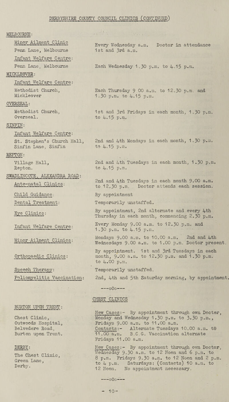 MELBOURNE: Minor Ailment Clinic Penn Lane, Melbourne Infant Welfare Centre: Penn Lane, Melbourne MICKLEOVER: Infant Welfare Centre: Methodist Church, Mickleover OVERSEAL: Methodist Church, Overseal. SINEIN: Infant Welfare Centre: St. Stephen’s Church Hall, Sinfin Lane, Sinfin REPTON: Village Hall, Repton. SWADLINCOTE, ALEXANDRA ROAD: Ante-natal Clinics: Child G-uidance. Dental Treatment: Infant Welfare Centre: Minor Ailment Clinics; Speech Therapy: Poliomyelitis Vaccination: Every Wednesday a.m. Doctor in attendance 1st and 3rd a.m. Each Wednesday 1 .30 p.m. to A-15 p.m. Each Thursday 9.00 a.m. to 12.30 p.m and 1 <30 p.m. to A.15 p.m. 1st and 3^d Fridays in each month, 1.30 p.m. to A.15 p.m. 2nd and Ath Mondays in each month, 1.30 p.m. to A.15 p.m. 2nd and Ath Tuesdays in each month, 1.30 p.m. to A.15 p.m. 2nd and Ath Tuesdays in each month 9.00 a.m. to 12.30 p.m. Doctor attends each session. By appointment Temporarily unstaffed. By appointment, 2nd alternate and every Ath Thursday in each month, commencing 2.30 p.m. Every Monday 9«00 a.m. to 12.30 p.m. and 1.30 p.m. to A. 15 p.m. Mondays 9«00 a.m. to 10.00 a.m. 2nd and Ath Wednesdays 9.00 a.m. to 1.00 p.m. Doctor present. By appointment. 1st and 3rd Tuesdays in each month, 9*00 a.m. to 12.30 p.m. and 1.30 p.m. to A.00 p.m. Temporarily unstaffed. 2nd, Ath and 5th Saturday morning, by appointment. BURTON UPON TRENT : Chest Clinic, Outwoods Hospital, Belvedere Road, Burton upon Trent. DERBY: The Chest Clinic, G-reen Lane, Derby. -0O0- CHEST CLINICS New Cases:- By appointment through own Doctor, Monday and Wednesday 1 .30 p.m. to 3.30 p.m., Fridays 9.00 a.m. to 11.00 a.m. Contacts:- Alternate Tuesdays 10.00 a.m. t0 11.00 a.m. B.C.G-. Vaccination alternate Fridays 11.00 a.m. New Cases:- By appointment through own Doctor, ’Wednesday 9.30 a.m. to 12 Noon and 6 p.m. to 8 p.m. Fridays 9»30 a.m. to 12 Noon and 2 p.m. to A p.m. Saturdays: (Contacts) 10 a.m. to 12 Noon. No appointment necessary. --oOo- 10-