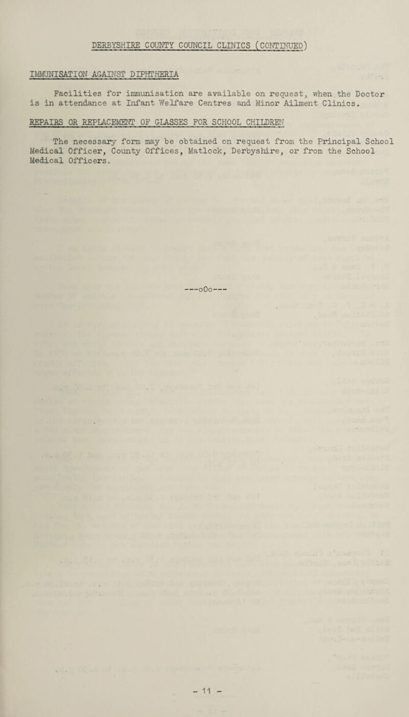 IMMUNISATION AGAINST DIPHTHERIA Facilities for immunisation are available on request, when the Doctor is in attendance at Infant Welfare Centres and Minor Ailment Clinics. REPAIRS OR REPLACEMENT OF CLASSES FOR SCHOOL CHILDREN The necessary form may he obtained on request from the Principal School Medical Officer, County Offices, Matlock, Derbyshire, or from the School Medical Officers. -0O0-
