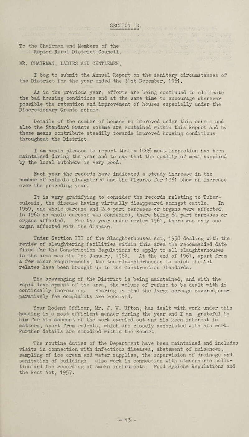 To the Chairman and Members of the Repton Rural District Council* MR. CHAIRMAN, LADIES AND GENTLEMEN, I bog to submit the Annual Report on the sanitary circumstances of the District for the year ended the 31st December, 1961. As in the previous year, efforts are being continued to eliminate the bad housing conditions and at the same time to encourage wherever possible the retention and improvement of houses especially under the Discretionary Grants scheme Details of the number of houses so improved under this scheme and also the Standard Grants scheme are contained within this Report and by these means contribute steadily towards improved housing conditions throughout the District I am again pleased to report that a ^00/o meat inspection has been maintained during the year and to say that the quality of meat supplied by the local butchers is very good. Each year the records have indicated a steady increase in the number of animals slaughtered and the figures for 1 961 show an increase over the preceding year. It is very gratifying to consider the records relating to Tuber¬ culosis, the disease having virtually disappeared amongst cattle. In 1939, one whole carcase and 243 part carcases or organs were affected. In i960 no whole carcase was condemned, there being 64 part carcases or organs affected. For the year under review 1961, there was only one organ affected with the disease* Under Section III of the Slaughterhouses Act, 1958 dealing with the review of slaughtering facilities within this area the recommended date fixed for the Cons-truction Regulations to apply to all slaughterhouses in the area was the 1st January, 1962. At the end of 1961, apart from a few minor requirements, the ten slaughterhouses to which the Act relates have been brought up to the Construction Standards. The scavenging of the District is being maintained, and with the rapid development of the area, the volume of refuse to be dealt with is continually increasing. Bearing in mind tho large acreage covered, com¬ paratively few complaints are received. Your Rodent Officer, Mr. J. W. Ufton, has dealt with work under this heading in a most efficient manner during the year and I am .grateful to him for his account of the work carried out and his keen interest in matters, apart from rodents, which are closely associated with his work. Further details are embodied within the Report. The routine duties of the Department have been maintained and includes visits in connection with infectious diseases, abatement of nuisances, sampling of ice cream and water supplies, the supervision of drainage and sanitation of buildings also work in connection with atmospheric pollu¬ tion and the recording of smoke instruments Food Hygiene Regulations and the Rent Act, 1957*