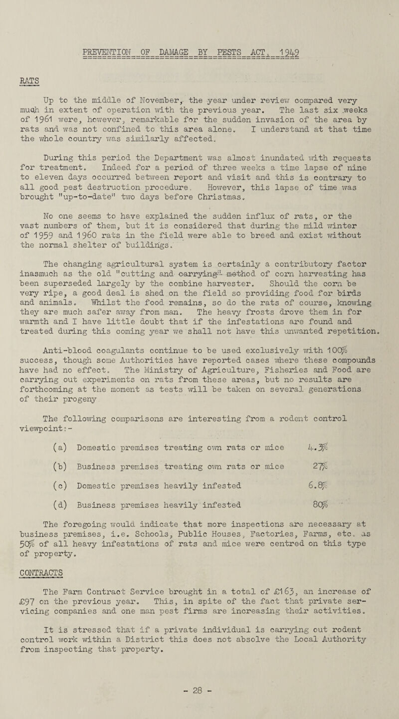 PREVMTI0N__0F__DAMA.&E__BY__PESTS__ACTi__1242 BATS Up to the middle of November,- the year under review compared very muqh in extent of operation with the previous year. The last six .weeks of 1961 were, however, remarkable for the sudden invasion of the area by rats and was not confined to this area alone. I understand at that time the whole country was similarly affected. During this period the Department was almost inundated with requests for treatment. Indeed for a period of three weeks a time lapse of nine to eleven days occurred between report and visit and this is contrary to all good pest destruction procedure. However, this lapse of time was brought up-to-date” two days before Christmas. No one seems to have explained the sudden influx of rats, or the vast numbers of them, but it is considered that during the mild winter of 1959 and i960 rats in the field were able to breed and exist without the normal shelter of buildings. The changing agricultural system is certainly a contributory factor inasmuch as the old cutting and carrying-- me-thod of corn harvesting has been superseded largely by the combine harvester. Should the corn be very ripe, a good deal is shed on the field so providing food for birds and animals. Yidiilst the food remains, so do the rats of course, knowing they are much safer away from man. The heavy frosts drove them in for warmth and I have little doubt that if the infestations are found and treated during this coming year we shall not have this unwanted repetition. Anti-blood coagulants continue to be used exclusively with 100fo success, though some Authorities have reported cases where these compounds have had no effect. The Ministry of Agriculture, Fisheries and Food are carrying out experiments on rats from these areas, but no results are forthcoming at the moment as tests will be taken on several generations of their progeny The following comparisons are interesting from a rodent control viewpoint: - (a) Domestic premises treating own rats or mice Business premises treating own rats or mice (0) Domestic premises heavily infested 6 . &/ : (a) Business premises heavily infested BCffo The foregoing would indicate that more inspections are necessary at business premises, i.e. Schools, Public Houses, Factories, Farms, etc. as 3Cffc of all heavy infestations of rats and mice were centred on this type of property. CONTBACTS The Farm Contract Service brought in a total of £163, an increase of £97 on the previous year. This, in spite of the fact that private ser¬ vicing companies and one man pest firms are increasing their activities. It is stressed that if a private individual is carrying out rodent control work within a District this does not absolve the Local Authority from inspecting that property.