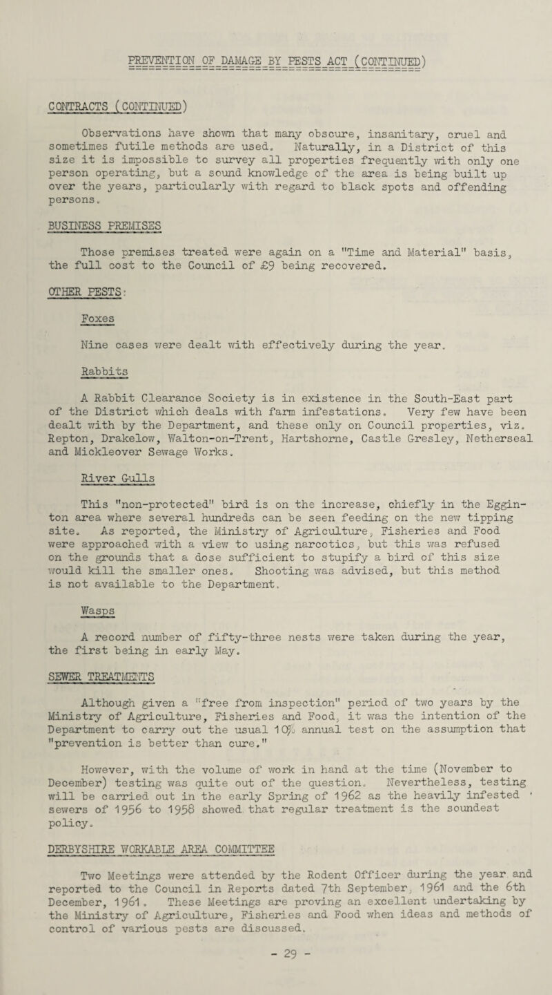 CONTRACTS (CONTINUED) Observations have shown that many obscure, insanitary, cruel and sometimes futile methods are used. Naturally, in a District of this size it is impossible to survey all properties frequently with only one person operating, but a sound knowledge of the area is being built up over the years, particularly with regard to black spots and offending persons. BUSINESS PREMISES Those premises treated were again on a Time and Material basis, the full cost to the Council of <£9 being recovered. OTHER PESTS: Foxes Nine cases were dealt with effectively during the year. Rabbits A Rabbit Clearance Society is in existence in the South-East part of the District which deals with farm infestations. Very few have been dealt v;ith by the Department, and these only on Council properties, viz. Repton, Drakelow, Walton-on-Trent, Hartshorne, Castle Gresley, Netherseal and Mickleover Sewage Y/orks. River Gulls This non-protected bird is on the increase, chiefly in the Eggin- ton area where several hundreds can be seen feeding on the new tipping site. As reported, the Ministry of Agriculture, Fisheries and Food were approached with a view to using narcotics, but this was refused on the grounds that a dose sufficient to stupify a bird of this size would kill the smaller ones. Shooting was advised, but this method is not available to the Department. Wasps A record number of fifty-three nests were taken during the year, the first being in early May. SEWER TREATMENTS Although given a free from inspection period of two years by the Ministry of Agriculture, Fisheries and Food, it was the intention of the Department to carry out the usual 1 QF/j annual test on the assumption that prevention is better than cure. However, with the volume of work in hand at the time (November to December) testing was quite out of the question. Nevertheless, testing will be carried out in the early Spring of 1962 as the heavily infested 1 sewers of 1956 to 1956 showed that regular treatment is the soundest policy. DERBYSHIRE WORKABLE AREA COMMITTEE Two Meetings were attended by the Rodent Officer during the year and reported to the Council in Reports dated 7th September 1961 and the 6th December, 1961. These Meetings are proving an excellent undertaking by the Ministry of Agriculture, Fisheries and Food when ideas and methods of control of various pests are discussed.