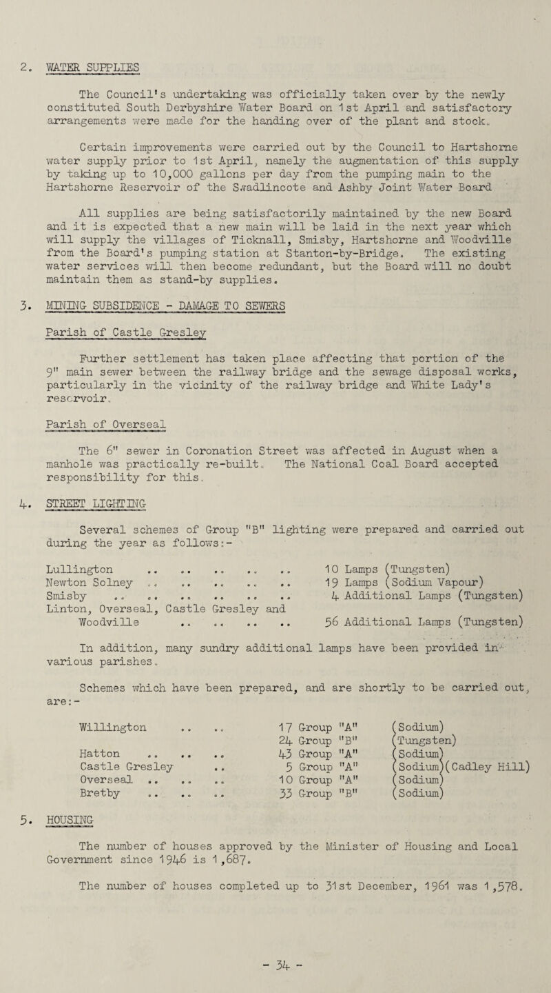 The Council's undertaking was officially taken over hy the newly constituted South Derbyshire Water Board on 1st April and satisfactory arrangements were made for the handing over of the plant and stock* Certain improvements were carried out by the Council to Hartshome water supply prior to 1st April, namely the augmentation of this supply by taking up to 10,000 gallons per day from the pumping main to the Hartshorne Reservoir of the S-vadlincote and Ashby Joint Water Board All supplies are being satisfactorily maintained by the new Board and it is expected that a new main will be laid in the next year which will supply the villages of Ticknall, Smisby, Hartshorne and Woodville from the Board's pumping station at Stanton-by-Bridge. The existing water services will then become redundant, but the Board will no doubt maintain them as stand-by supplies. 3. MINING- SUBSIDENCE - DAMAGE TO SEVERS Parish of Castle G-resley Further settlement has taken place affecting that portion of the 9 main sewer between the railway bridge and the sewage disposal works, particularly in the vicinity of the railway bridge and White Lady’s reservoir. Parish of Overseal The 6 sewer in Coronation Street was affected in August when a manhole was practically re-built. The National Coal Board accepted responsibility for this. 4. STREET LIGHTING Several schemes of G-roup B lighting were prepared and carried out during the year as follows:- 10 Lamps (Tungsten) 19 Lamps (Sodium Vapour) 4 Additional Lamps (Tungsten) 56 Additional Lamps (Tungsten) In addition, many sundry additional lamps have been provided in-1 various parishes. Schemes which have been prepared, and are shortly to be carried out, are: - Willington Hatton Castle G-resley Overseal Bretby 3. HOUSING- The number of houses approved by the Minister of Housing and Local Government since 1946 is 1,687. The number of houses completed up to 31 st December, 1961 was 1,578. 17 Group A 24 Group B 43 Group nA 5 Group A 10 Group A 33 Group B (Sodium) ’Tungsten) Sodium) Sodium)(Cadley Hill) (Sodium) (Sodium) Lullington Newton Solney Smisby .. .. .. .. .. . Linton, Overseal, Castle Gresley and Woodville