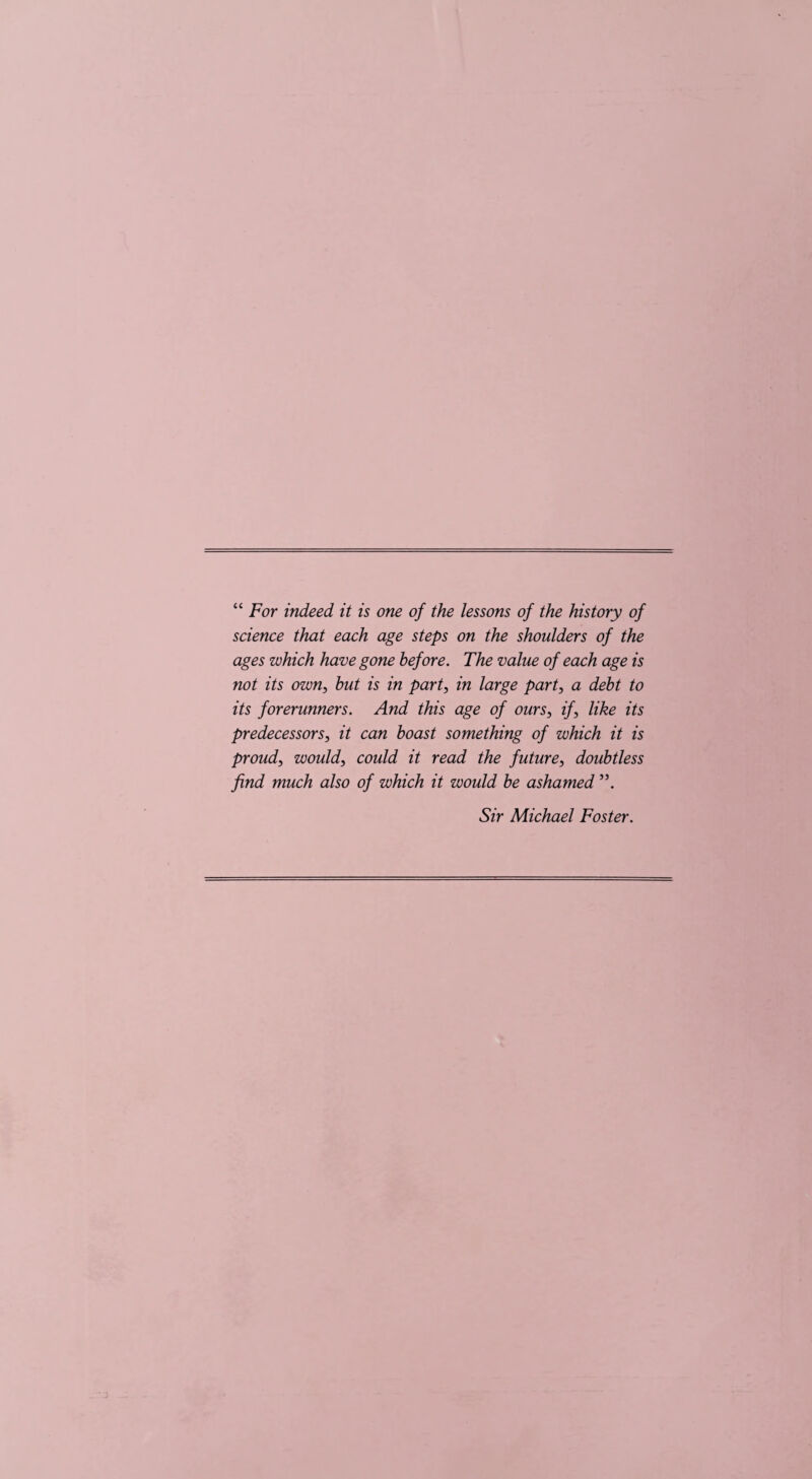 “ For indeed it is one of the lessons of the history of science that each age steps on the shoulders of the ages which have gone before. The value of each age is not its own, but is in part, in large part, a debt to its forerunners. And this age of ours, if, like its predecessors, it can boast something of which it is proud, would, could it read the future, doubtless find much also of which it would be ashamed Sir Michael Foster.