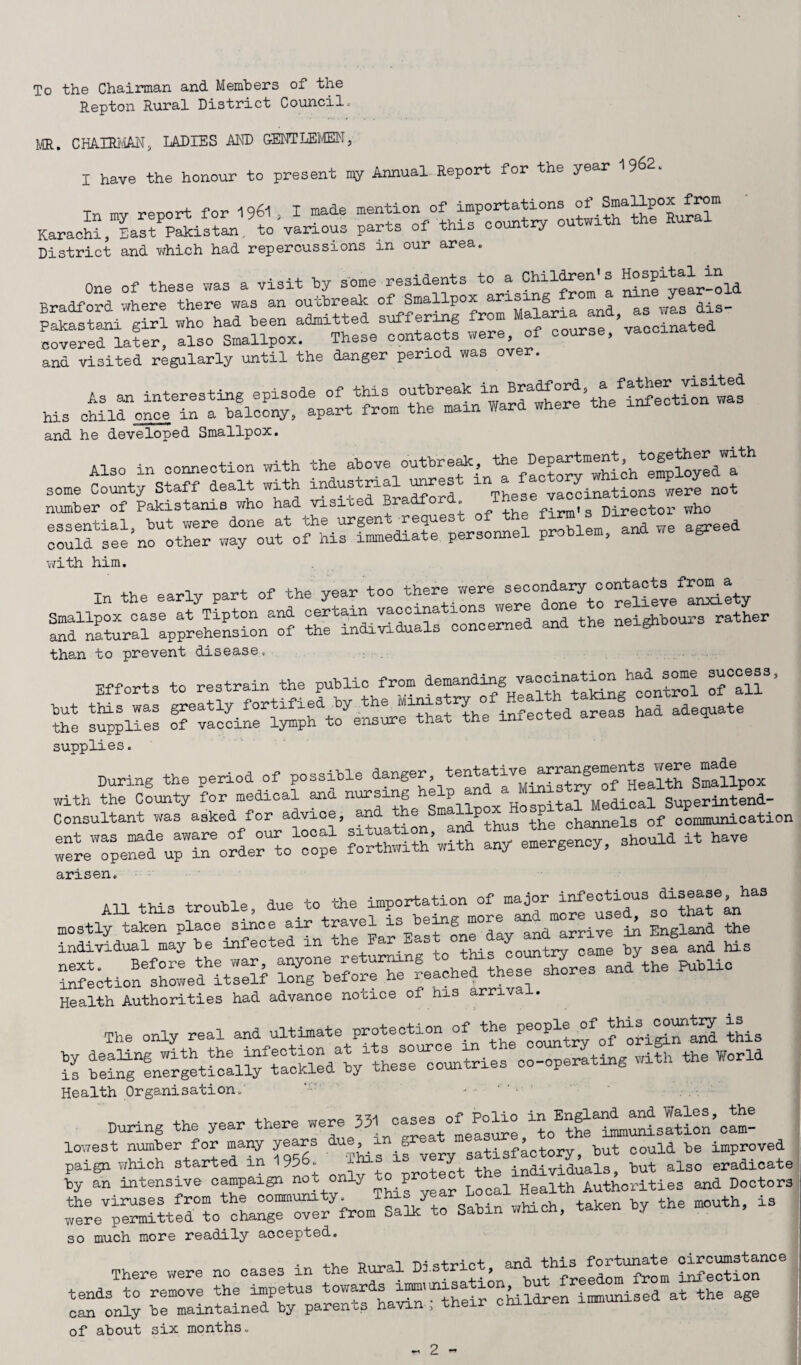 To the Chairman and Members of the Repton Rural District Council. MR. CHAIRMAN, LADIES AND GENTLEMEN, I have the honour to present ny Annual Report for the year 1962. in my report for 196l , I made menti. Karachi, East Pakistan, to various parts of this coun ry District and which had repercussions m our area. one of these was a visit by some residents to a Children- s Bradford ’where there was an outbreak of Smallpox arising ro Pakastani *girl who had been admitted suff ering from covered later, also Smallpox. These contacts were, of course, and visited regularly until the danger period was over. and he developed Smallpox. Also in connection with the above outbreak, ^ ’^employed a some County Staff dealt with industrial unrest m vaccinations were not number of Pakistanis who had visne ra . firm’s Director who essential, but were done at the urgen reque problem and we agreed could see no other way out of his immediate personnel problem, ana with him. In the early part of the year too there were secondaryl^XvaXiety ^ld^natural3apprehensiofof XiXXSfXXd Z the neighbours rather than to prevent disease. Efforts to restrain the public from demanding vaocination^had^s^e su ^ » sfppli:: fXX^XeXeXt the infected areas had adequate supplies. During the period of possible danger, _to£ ^^unTo^o1^ SXrih’wiS r eXX, Should it have arisen. All this trouble, due to the importation of major infectious disease mostly taken place since air travel is being “®ive f England the individual may be infected in the Par East one day and arrive in E g ^g XltXrefitlSf ^beXrfeX^rshLes an/the .blic Health Authorities had advance notice of his arrival. The only real and ultimate protection of ^LToXXXXX this S reXe-XXift^klX/the^rc^tries co-operating with the World Health Organisation.' ' 1 ’ * . /-. I During the year there were 351! XXrisltion’ cam- lowest number for many years due g 3atisfa0tory, but could be improved paign which started m 1956* ^ /. the individuals, but also eradicate by an intensive campaign not only P Health Authorities and Doctors wXIrXt^o^iromTaLXXn which, taken by the mouth, is SO much more readily accepted. .. n-i c.+T’-i rt and this fortunate circumstance There were no cases m the Rural Distnc , freedom from infection tends to remove the impetus towards immmisa 1 ^ immunised at the age can only be maintained by parents bavin-; their children immuni of about six months.