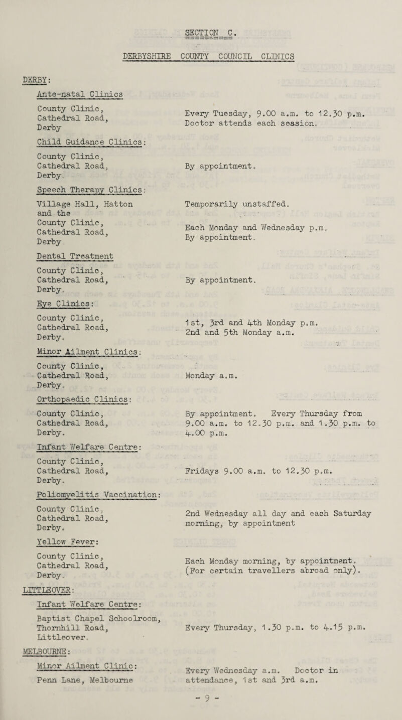 DERBYSHIRE COUNTY COUNCIL CLINICS DERBY: Ante-natal Clinics County Clinic, Cathedral Road, Derby Child G-uidance Clinics: County Clinic, Cathedral Road, Derby. Speech Therapy Clinics: Village Hall, Hatton and the County Clinic, Cathedral Road, Derby Dental Treatment County Clinic, Cathedral Road, Derby. Eye Clinics: County Clinic, Cathedral Road, Derby. Minor Ailment Clinics: County Clinic, Cathedral Road, Derby. Orthopaedic Clinics: County Clinic, Cathedral Road, Derby. Infant Welfare Centre: County Clinic, Cathedral Road, Derby. Poliomyelitis Vaccination: County Clinic, Cathedral Road, Derby. Yellow Fever: County Clinic, Cathedral Road, Derby. LITTLE OVER: Infant Welfare Centre: Baptist Chapel Schoolroom, Thornhill Road, Littleover. MELBOURNE: Minor Ailment Clinic: Penn Lane, Melbourne Every Tuesday, 9*00 a.m. to 12.30 p.m. Doctor attends each session. By appointment. Temporarily unstaffed. Each Monday and Wednesday p.m. By appointment. By appointment. 1st, 3rd and 4th Monday p.m. 2nd and 5th Monday a.m. Monday a.m. By appointment. Every Thursday from 9.00 a.m. to 12.30 p.m. and 1.30 p.m. to 4.00 p.m. Fridays 9*00 a.m. to 12.30 p.m. 2nd Wednesday all day and each Saturday morning, by appointment Each Monday morning, by appointment. (For certain travellers abroad only). Every Thursday, 1.30 p.m. to 4.^5 p.m. Every Wednesday a.m. Doctor in attendance, 1st and 3rd a.m.