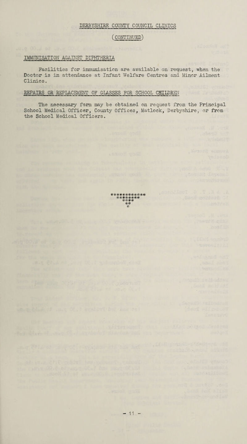 (CONTINUED) IMMUNISATION AGAINST DIPHTHERIA Facilities for immunisation are available on request, when the Doctor is in attendance at Infant Welfare Centres and Minor Ailment Clinics. REPAIRS OR REPLACEMENT OF CLASSES FOR SCHOOL CHILDREN The necessary form may be obtained on request from the Principal School Medical Officer, County Offices, Matlock, Derbyshire, or from the School Medical Officers. siojojoloje*** »<<