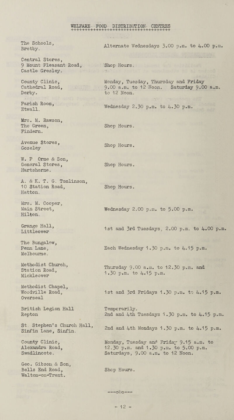 WELFARE FOOD DISTRIBUTION- CENTRES The Schools, Bretby. Alternate Wednesdays 3.00 p.m. to 4*00 p.m. Central Stores, 9 Mount Pleasant Road, Castle Gresley. Shop Hours. County Clinic, Cathedral Road, Derby. Monday, Tuesday, Thursday and Friday 9.00 a.m. to 12 Noon. Saturday 9-00 a.m. to 12 Noon. Parish Room, Etwall. Wednesday 2.30 p.m. to 4.30 p.m. Mrs. M. Rawson. The Green, Findern„ Shop Hours. Avenue Stores, Goseley Shop Hours. W. P Orme & Son, General Stores, Hartshorne. Shop Hours. A. & K. T. G. Tomlinson, 10 Station Road, Hatton. Shop Hours. Mrs. M. Cooper, Main Street, Hilton. Wednesday 2.00 p.m. to 5.00 p.m. Grange Hall, Littleover 1st and 3^d Tuesdays, 2.00 p.m. to 4.00 p.m The Bungalow, Penn Lane, Melbourne. Each Y/ednesday 1 .30 p.m. to 4«15 p.m. Methodist Church, Station Road, Mickleover Thursday 9»00 a.m. to 12.30 p.m. and 1 .30 p.m. to 4.15 p.m. Methodist Chapel, Woodville Road, Overseal 1st and 3rd Fridays 1.30 p.m. to 4.15 p.m. British Legion Hall Repton Temporarily. 2nd and 4th Tuesdays 1 .30 p.m. to 4.15 p.m. St Stephen's Church Hall, Sinfin Lane, Sinfin. 2nd and 4th Mondays 1.30 p.m. to 4«15 p.m. County Clinic, Alexandra Road, Swadlincote. Monday, Tuesday and Friday 9-15 a.m. to 12.30 p.m. and 1.30 p.m. to 5*00 p.m. Saturdays, 9*00 a.m. to 12 Noon. Geo. Gibson & Son, Bells End Road, Walton-on-Trent. Shop Hours.