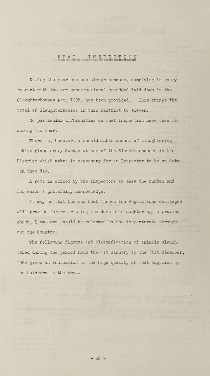 MEAT INSPECTION During the year one new slaughterhouse, complying in every respect with the new constructional standard laid down in the Slaughterhouses Act, 1958, has been provided,, This brings the total of Slaughterhouses in this District to eleven. No particular difficulties on meat inspection have been met during the year. There is, however, a considerable amount of slaughtering taking place every Sunday at one of the Slaughterhouses in the District which makes it necessary for an Inspector to be on duty on that day. A rota is worked by the Inspectors to ease the burden and for which I gratefully acknowledge. It may be that the new Meat Inspection Regulations envisaged will provide for restricting the days of slaughtering, a proviso which, I am sure, would be welcomed by the inspectorate through¬ out the Country. The following figures and classification of animals slaugh¬ tered during the period from the 1st January to the 31st December, 1962 gives an indication of the high quality of meat supplied by the butchers in the area.