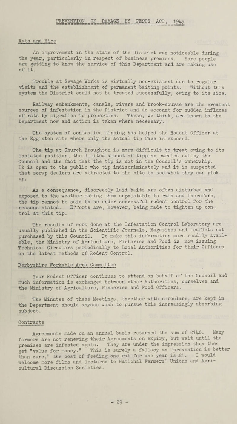 PREVENT I ON _ _ OF _ JDAMAGE_BY_PESTS_ACTi_ _i_%9 Rats and Mice An improvement in the state of the District was noticeable during the year, particularly in respect of business premises. More people are getting to know the service of this Department and are making use of it. Trouble at Sewage Works is virtually non-existent due to regular visits and the establishment of permanent baiting points. Without this system the District could not be treated successfully, owing to its size. Railway embankments, canals, rivers and brook-course are the greatest sources of infestation in the District and do account for sudden influxes of rats by migration to properties. These, we think, are known to the Department now and action is taken where necessary. The system of controlled tipping has helped the Rodent Officer at the Egginton site where only the actual tip face is exposed. The tip at Church Broughton is more difficult to treat owing to its isolated position, the limited amount of tipping carried out by the Council and the fact that the tip is not in the Council's ownership. It is open to the public who tip indiscriminately and it is suspected that scrap dealers are attracted to the site to see what they can pick up. As a consequence, discreetly laid baits are often disturbed and exposed to the weather making them unpalatable to rats and therefore, the tip cannot be said to be under successful rodent control for the reasons stated. Efforts are, however, being made to tighten up con¬ trol at this tip. The results of work done at the Infestation Control Laboratory are usually published in the Scientific Journals, Magazines and leaflets not purchased by this Council. To make this information more readily avail¬ able, the Ministry of Agriculture, Fisheries and Food is now issuing Technical Circulars periodically to Local Authorities for their Officers on the latest methods of Rodent Control. Derbyshire Workable Area Committee Your Rodent Officer continues to attend on behalf of the Council and much information is exchanged between other Authorities, ourselves and the Ministry of Agriculture, Fisheries and Food Officers. The Minutes of these Meetings, together with circulars, are kept in the Department should anyone wish to pursue this increasingly absorbing subject. Contracts Agreements made on an annual basis returned the sum of .Cl 46. Many farmers are not renewing their Agreements on expiry, but wait until the premises are infested again. They are under the impression they then get value for money. This is surely a fallacy as prevention is better than cure, the cost of feeding one rat for one year is £1 . I would welcome more films and lectures to National Farmers' Unions and Agri¬ cultural Discussion Societies.