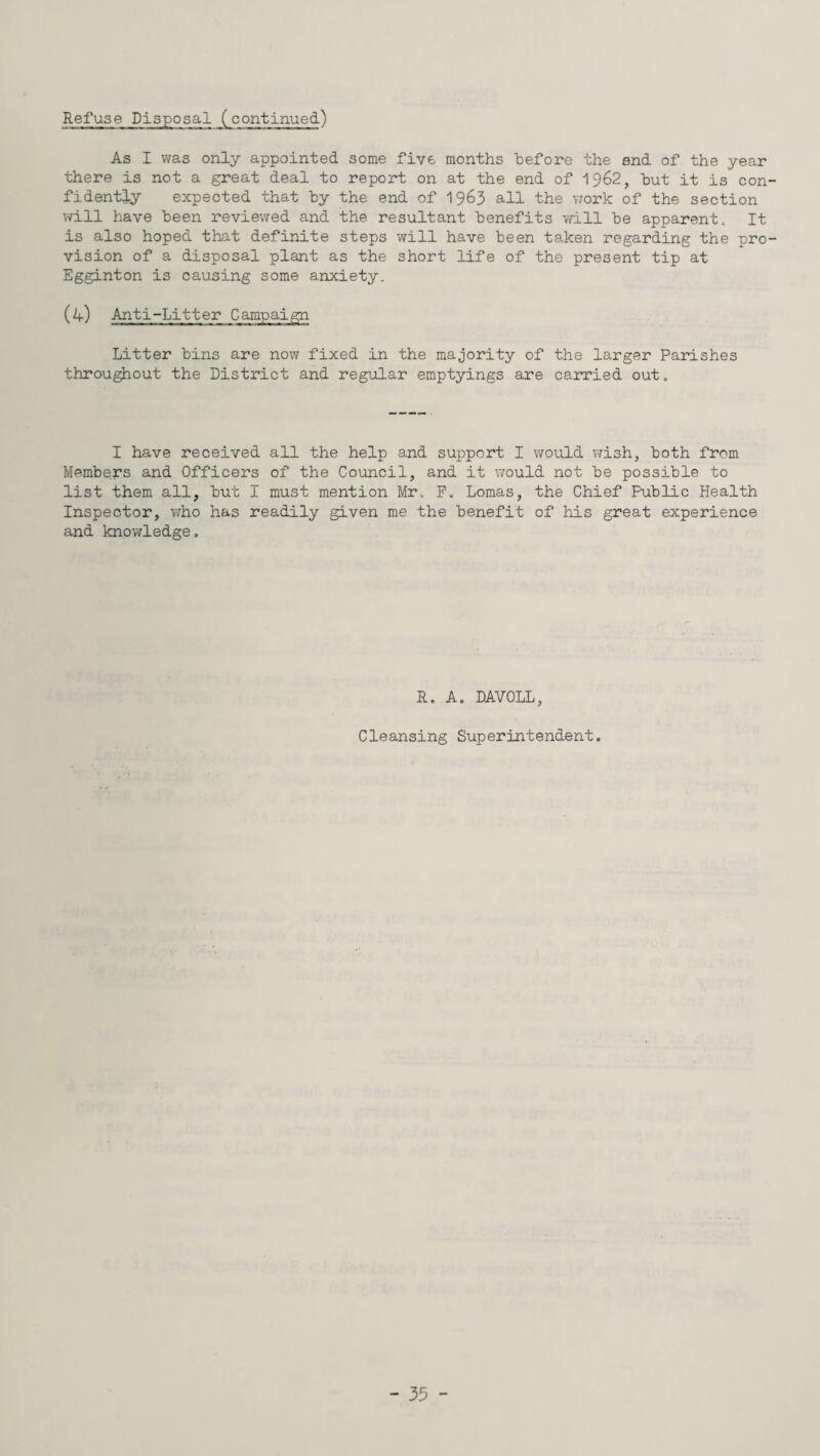 As I was only appointed some five months before the end of the year there is not a great deal to report on at the end of 1962, but it is con fidently expected that by the end of 1963 all the work of the section will have been reviewed and the resultant benefits will be apparent. It is also hoped that definite steps will have been taken regarding the pro vision of a disposal plant as the short life of the present tip at Egginton is causing some anxiety. (4) Anti-Litter Campaign Litter bins are now fixed in the majority of the larger Parishes throughout the District and regular emptyings are carried out„ I have received all the help and support I would wish, both from Members and Officers of the Council, and it would not be possible to list them all, but I must mention Mr. F. Lomas, the Chief Public Health Inspector, who has readily given me the benefit of his great experience and knowledge. R. A. DAVOLL, Cleansing Superintendent.