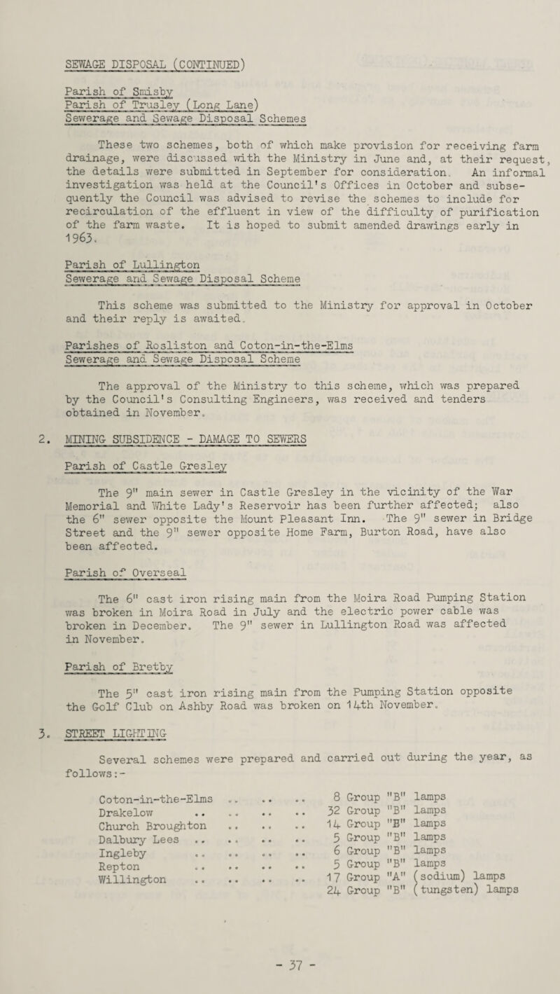 Parish of Smisby Parish of Trusley (Long Lane) Sewerage and Sewage Disposal Schemes These two schemes, both of which make provision for receiving farm drainage, were discussed with the Ministry in June and, at their request, the details were submitted in September for consideration. An informal investigation was held at the Council’s Offices in October and subse¬ quently the Council was advised to revise the schemes to include for recirculation of the effluent in view of the difficulty of purification of the farm waste. It is hoped to submit amended drawings early in 1963. Parish of Lullington Sewerage and Sewage Disposal Scheme This scheme was submitted to the Ministry for approval in October and their reply is awaited. Parishes of Rqsliston and Coton-in-the-Elms Sewerage and Sewage Disposal Scheme The approval of the Ministry to this scheme, which was prepared by the Council’s Consulting Engineers, was received and tenders obtained in November. 2. MINING SUBSIDENCE - DAMAGE TO SEWERS Parish of Castle GresleA The 9” main sewer in Castle Gresley in the vicinity of the War Memorial and White Lady's Reservoir has been further affected; also the 6 sewer opposite the Mount Pleasant Inn. The 9 sewer in Bridge Street and the 9 sewer opposite Home Farm, Burton Road, have also been affected. Parish of Overseal The 6 cast iron rising main from the Moira Road Pumping Station was broken in Moira Road in July and the electric power cable was broken in December. The 9 sewer in Lullington Road was affected in November. Parish of Bretby The 5” cast iron rising main from the Pumping Station opposite the Golf Club on Ashby Road was broken on 14th November. 3. STREET LIGHTING Several schemes were prepared and carried out during the year, as follows:- Coton-in-the-Elms Drakelow Church Broughton Dalbury Lees Ingleby Repton Willington 8 Group B 32 Group B 14 Group E 5 Group B 6 Group ”B 5 Group B 17 Group A 24 Group B lamps lamps lamps lamps lamps lamps (sodium) lamps (tungsten) lamps