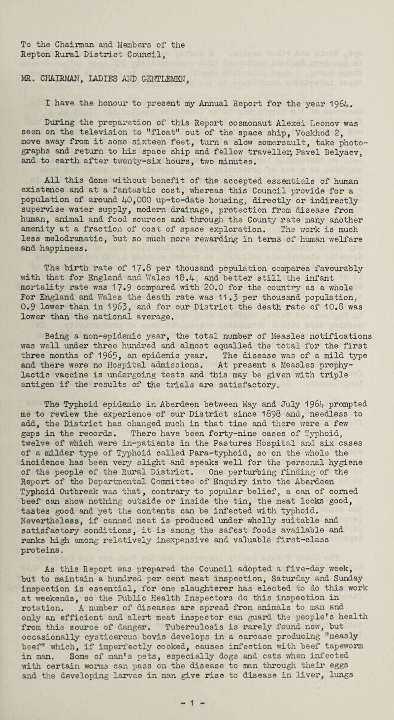 To the Chairman and Members of the Repton Rural District Council, MR. CHAIRMAN, LADIES AND GENTLEMEN, I have the honour to present my Annual Report for the year 1964. During the preparation of this Report cosmonaut Alexei Leonov was seen on the television to float out of the space ship, Voskhod 2, move away from it some sixteen feet, turn a slow somersault, take photo¬ graphs and return to his space ship and fellow traveller, Pavel Belyaev, and to earth after twenty-six hours, two minutes. All this done without benefit of the accepted essentials of human existence and at a fantastic cost, whereas this Council provide for a population of around 40,000 up-to-date housing, directly or indirectly supervise water supply, modern drainage, protection from disease from human, animal and food sources and through the County rate many another amenity at a fraction of cost of space exploration. The work is much less melodramatic, but so much more rewarding in terms of human welfare and happiness. The birth rate of 17.8 per thousand population compares favourably with that for England and Wales 18.4; and better still the infant mortality rate was 17*9 compared with 20.0 for the country as a whole For England and Wales the death rate was 11.3 per thousand population, 0.9 lower than in 1963, a&eL for our District the death rate of 10.8 was lower than the national average. Being a non-epidemic year, the total number of Measles notifications was well under three hundred and almost equalled the total for the first three months of 1965, an epidemic year. The disease was of a mild type and there were no Hospital admissions. At present a Measles prophy¬ lactic vaccine is undergoing tests and this may be given with triple antigen if the results of the trials are satisfactory. The Typhoid epidemic in Aberdeen between May and July 1964 prompted me to review the experience of our District since 1898 and, needless to add, the District has changed much in that time and there were a few gaps in the records. There have been forty-nine cases of Typhoid, twelve of which were in-patients in the Pastures Hospital and six cases of a milder type of Typhoid called Para-typhoid, so on the whole the incidence has been very slight and speaks well for the personal hygiene of the people of the Rural District. One perturbing finding of the Report of the Departmental Committee of Enquiry into the Aberdeen Typhoid Outbreak was that, contrary to popular belief, a can of corned beef can show nothing outside or inside the tin, the meat looks good, tastes good and yet the contents can be infected with typhoid. Nevertheless, if canned meat is produced under wholly suitable and satisfactory conditions, it is among the safest foods available and ranks high among relatively inexpensive and valuable first-class proteins. As this Report was prepared the Council adopted a five-day week, but to maintain a hundred per cent meat inspection, Saturday and Sunday inspection is essential, for one slaughterer has elected to do this work at weekends, so the Public Health Inspectors do this inspection in rotation. A number of diseases are spread from animals to man and only an efficient and alert meat inspector can guard the people’s health from thi3 source of danger. Tuberculosis is rarely found now, but occasionally cysticercus bovis develops in a carcase producing measly beef which, if imperfectly cooked, causes infection with beef tapeworm in man. Some of man’s pets, especially dogs and cats when infected with certain worms can pass on the disease to man through their eggs and the developing larvae in man give rise to disease in liver, lungs
