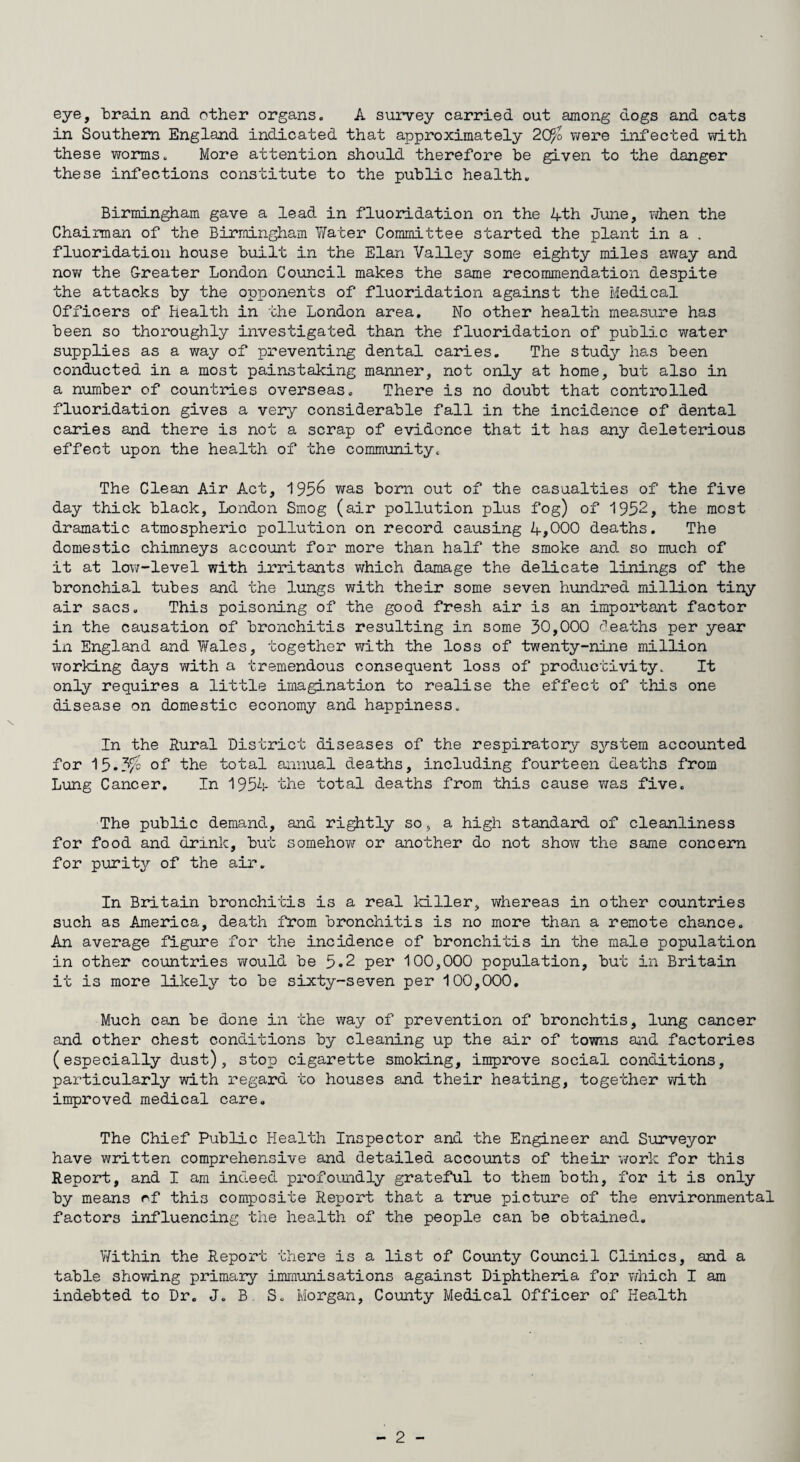 eye, train and other organs. A survey carried out among dogs and cats in Southern England indicated that approximately 20fo were infected with these worms. More attention should therefore be given to the danger these infections constitute to the public health. Birmingham gave a lead in fluoridation on the 4th June, when the Chairman of the Birmingham Water Committee started the plant in a . fluoridation house built in the Elan Valley some eighty miles away and now the Greater London Council makes the same recommendation despite the attacks by the opponents of fluoridation against the Medical Officers of Health in the London area. No other health measure has been so thoroughly investigated than the fluoridation of public water supplies as a way of preventing dental caries. The study has been conducted in a most painstaking manner, not only at home, but also in a number of countries overseas. There is no doubt that controlled fluoridation gives a very considerable fall in the incidence of dental caries and there is not a scrap of evidence that it has any deleterious effect upon the health of the community. The Clean Air Act, 1956 was born out of the casualties of the five day thick black, London Smog (air pollution plus fog) of 1952, the most dramatic atmospheric pollution on record causing 4,000 deaths. The domestic chimneys account for more than half the smoke and so much of it at low-level with irritants which damage the delicate linings of the bronchial tubes and the lungs with their some seven hundred million tiny air sacs. This poisoning of the good fresh air is an important factor in the causation of bronchitis resulting in some 30,000 deaths per year in England and Wales, together with the loss of twenty-nine million working days with a tremendous consequent loss of productivity. It only requires a little imagination to realise the effect of this one disease on domestic economy and happiness. In the Rural District diseases of the respiratory system accounted for 15-3/c of the total annual deaths, including fourteen deaths from Lung Cancer. In 1954 the total deaths from this cause was five. The public demand, and rightly so, a high standard of cleanliness for food and drink, but somehow or another do not show the same concern for purity of the air. In Britain bronchitis is a real killer, whereas in other countries such as America, death from bronchitis is no more than a remote chance. An average figure for the incidence of bronchitis in the male population in other countries would be 5.2 per 100,000 population, but in Britain it is more likely to be sixty-seven per 100,000. Much can be done in the way of prevention of bronchtis, lung cancer and other chest conditions by cleaning up the air of towns and factories (especially dust), stop cigarette smoking, improve social conditions, particularly with regard to houses and their heating, together with improved medical care. The Chief Public Health Inspector and the Engineer and Surveyor have written comprehensive and detailed accounts of their work for this Report, and I am indeed profoundly grateful to them both, for it is only by means c.f this composite Report that a true picture of the environmental factors influencing the health of the people can be obtained. Within the Report there is a list of County Council Clinics, and a table showing primary immunisations against Diphtheria for which I am indebted to Dr. J. B. S. Morgan, County Medical Officer of Health