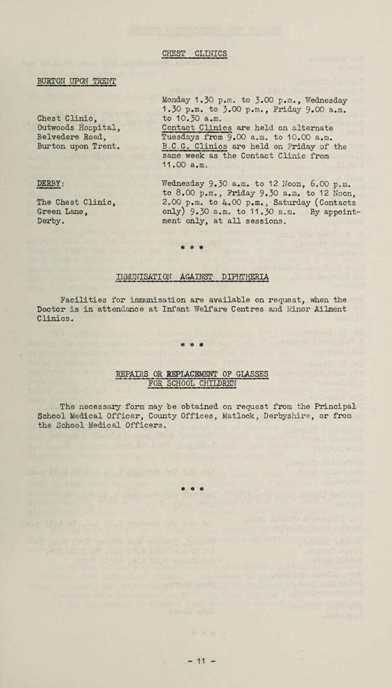 CHEST CLINICS BURTON UPON TRENT Chest Clinic, Outwoods Hospital, Belvedere Road, Burton upon Trent. DERBY: The Chest Clinic, Green Lane, Derby. Monday 1.30 p.m. to 3.00 p.m., Wednesday I. 30 p.m. to 3.00 p.m., Friday 9.00 a.m. to 10.30 a.m. Contact Clinics are held on alternate Tuesdays from 9.00 a.m. to 10.00 a.m. B.C.G. Clinics are held on Friday of the same week as the Contact Clinic from II. 00 a.m, Wednesday 9.30 a.m. to 12 Noon, 6.00 p.m. to 8.00 p.m., Friday 9.30 a.m. to 12 Noon, 2.00 p.m. to 4.00 p.m., Saturday (Contacts only) 9.30 a.m. to 11.30 a.m. By appoint¬ ment only, at all sessions. * # * IMMUNISATION AGAINST DIPHTHERIA Facilities for immunisation are available on request, when the Doctor is in attendance at Infant Welfare Centres and Minor Ailment Clinics. * * # REPAIRS OR REPLACEMENT OF GLASSES FOR SCHOOL CHILDREN The necessary form may be obtained on request from the Principal School Medical Officer, County Offices, Matlock, Derbyshire, or from the School Medical Officers, * * *