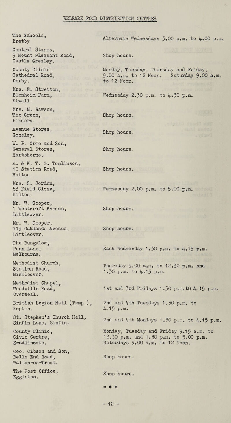 YffiLFARE POOD DISTRIBUTION CENTRES The Schools, Bretby Central Stores, 9 Mount Pleasant Road, Castle Gresley. County Clinic, Cathedral Road, Derby. Mr3. E. Stretton, Blenheim Farm, Etwall, Mrs. M. Rawson. The Green, Findem. Avenue Stores, Goseley. W. P. Orme and Son, General Stores, Hartshome. A. & K. T. G. Tomlinson, 10 Station Road, Hatton. Mrs. S. Jordon, 53 Field Close, Hilton. Mr. W, Cooper, 1 Westcroft Avenue, Littleover. Mr. W. Cooper, 119 Oaklands Avenue, Littleover. The Bungalow, Penn Lane, Melbourne. Methodist Church, Station Road, Mickleover. Methodist Chapel, Y/oodville Road, Overseal. British Legion Hall (Temp.), Repton. St. Stephen's Church Hall, Sinfin Lane, Sinfin. County Clinic, Civic Centre, Swadlincote. Geo. Gibson and Son, Bells End Road, Walt on-on-Tren t. The Post Office, Egginton. Alternate Wednesdays 3.00 p.m. to A.00 p.m. Shop hours. Monday, Tuesday,, Thursday and Friday, 9.00 a.m. to 12 Noon. Saturday 9.00 a.m, to 12 Noon. Wednesday 2.30 p.m. to 4.30 p.m. Shop hours. Shop hours. Shop hours. Shop hours. Wednesday 2.00 p.m. to 5*00 p.m. Shop hours. Shop hours. Each Wednesday 1.30 p.m. to 4.15 p.m. Thursday 9*00 a.m. to 12.30 p.m. and 1.30 p.m. to A.15 p.m. 1st and 3rd Fridays 1.30 p.m.tO A<15 p.m. 2nd and Ath Tuesdays 1 ,30 p.m. to A.15 p.m. 2nd and Ath Mondays Monday, Tuesday and 12.30 p.m. and 1.30 Saturdays 9.00 a.m. Shop hours. 1.30 p.m. to A.15 p.m. Friday 9*15 a.m. to p.m. to 5.00 p.m. to 12 Noon. Shop hours. # # *