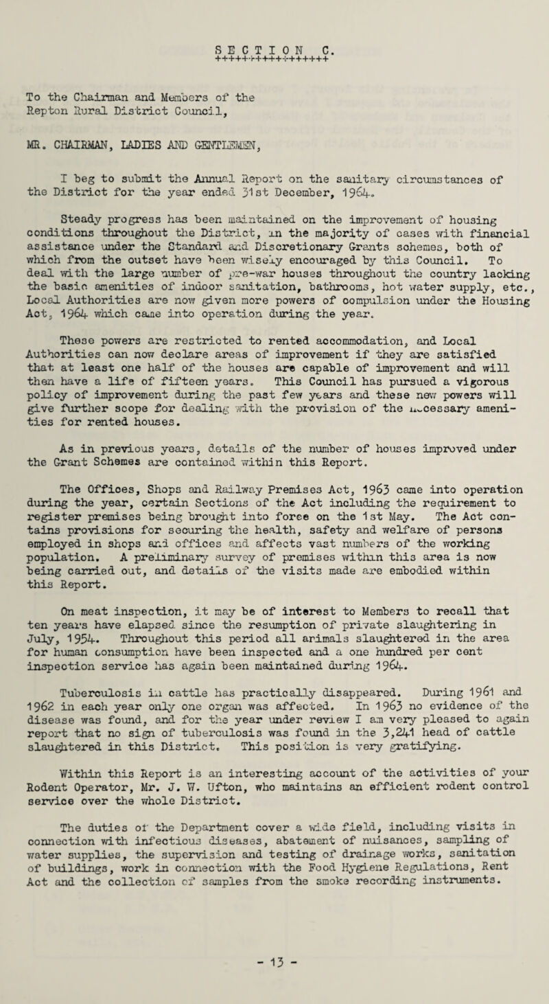 SECTION C. +++++,'r++++-!*++-t*+++ To the Chairman and Members of the Repton Rural District Council, MR. CHAIRMAN, LADIES AND GENTLEMEN, I beg to submit the Annual Report on the sanitary circumstances of the District for the year ended 31st December, 1964° Steady progress has been maintained on the improvement of housing conditions throughout the District, an the majority of cases with financial assistance under the Standard and Discretionary Grants sohemes, both of which from the outset have been wisely encouraged by this Council. To deal with the large number of pre-war houses throughout the country lacking the basic amenities of indoor sanitation, bathrooms, hot water supply, etc., Local. Authorities are now given more powers of compulsion under the Housing Act, 1964 which came into operation during the year. These powers are restricted to rented accommodation, and Local Authorities can now declare areas of improvement if they are satisfied that at least one half of the houses are capable of improvement and will then have a life of fifteen years. This Council has pursued a vigorous policy of improvement during the past few years and these new powers will give further scope for dealing with the provision of the necessary ameni¬ ties for rented houses. As in previous years, details of the number of houses improved under the Grant Schemes are contained within this Report. The Offices, Shops and Railway Premises Act, 19&3 came into operation during the year, certain Sections of the Act including the requirement to register premises being brought into force on the 1st May. The Act con¬ tains provisions for securing the health, safety and welfare of persons employed in shops and offices and affects vast numbers of the working population. A preliminary survey of premises within thi3 area is now being carried out, and details of the visits made are embodied within this Report. On meat inspection, it may be of interest to Members to recall that ten years have elapsed since the resumption of private slaughtering in July, 1954. Throughout this period all arimals slaughtered in the area for human consumption have been inspected and a one hundred per cent inspection service has again been maintained during 19&4* Tuberculosis in cattle has practically disappeared. During 1961 and 1962 in each year only one organ was affected. In 19&3 n0 evidence of the disease was found, and for the year under review I am very pleased to again report that no sign of tuberculosis was found in the 3,241 head of cattle slaughtered in this District, This position is very gratifying. Within this Report is an interesting account of the activities of your Rodent Operator, Mr. J. W. Ufton, who maintains an efficient rodent control service over the whole District. The duties of the Department cover a wide field, including visits in connection with infectious diseases, abatement of nuisances, sampling of water supplies, the supervision and testing of drainage works, sanitation of buildings, work in connection with the Food Hygiene Regulations, Rent Act and the collection of samples from the smoke recording instruments.