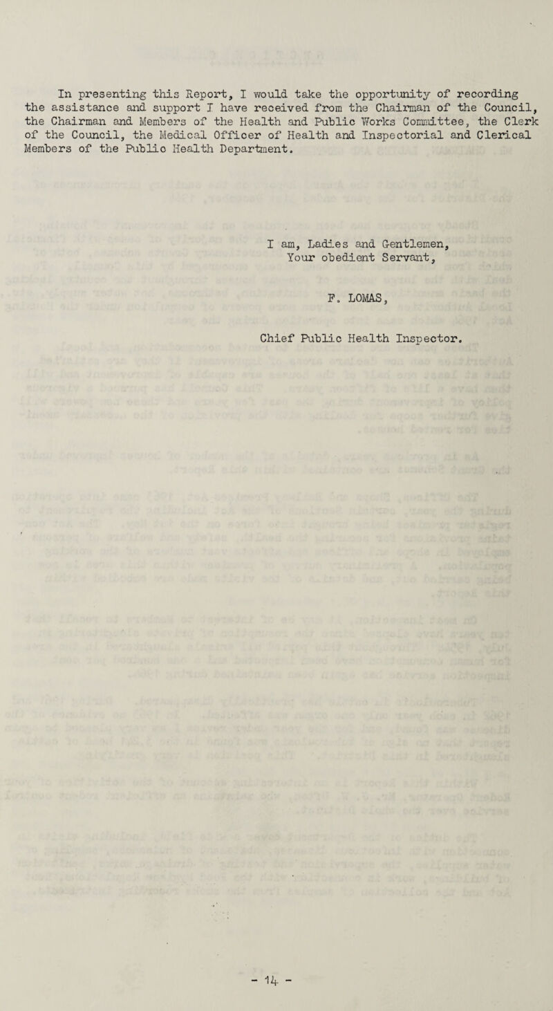 the assistance and support I have received from the Chairman of the Council, the Chairman and Members of the Health and Public Works Committee, the Clerk of the Council, the Medical Officer of Health and Inspectorial and Clerical Members of the Publio Health Department. I am, Ladies and Gentlemen, Your obedient Servant, P. LOMAS, Chief Public Health Inspector.