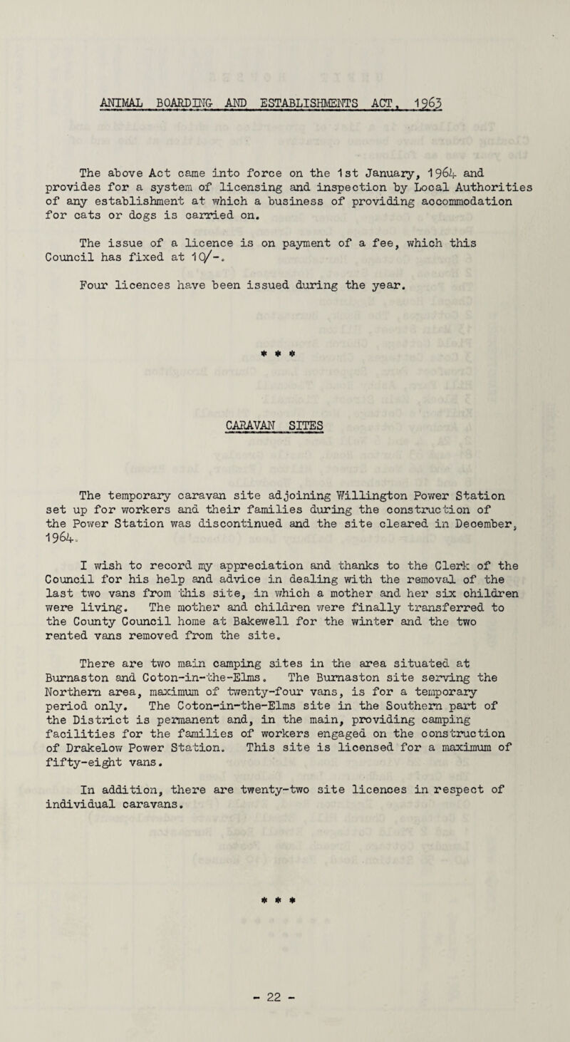 ANIMAL BOARD ING- AND ESTABLISHMENTS ACT, 1963 The above Act came into force on the 1st January, 1964 and. provides for a system of licensing and inspection hy Local Authorities of any establishment at which a business of providing accommodation for cats or dogs is carried on. The issue of a licence is on payment of a fee, which this Council has fixed at 10/-. Four licences have been issued during the year. * * # CARAVAN SITES The temporary caravan site adjoining Willington Power Station set up for workers and their families during the construction of the Power Station was discontinued and the site cleared in Deoember, 1964. I wish to record my appreciation and thanks to the Clerk of the Council for his help and advice in dealing with the removal of the last two vans from this site, in which a mother and her six ohildren were living. The mother and children were finally transferred to the County Council home at Bakewell for the winter and the two rented vans removed from the site. There are two main camping sites in the area situated at Burnaston and Coton-in-the-Elms. The Bumaston site serving the Northern area, maximum of twenty-four vans, is for a temporary period only. The Coton-in-the-Elms site in the Southern part of the Distinct is permanent and, in the main, providing camping facilities for the families of workers engaged on the construction of Drakelow Power Station. This site is licensed for a maximum of fifty-eight vans. In addition, there are twenty-two site licences in respect of individual caravans. * * *