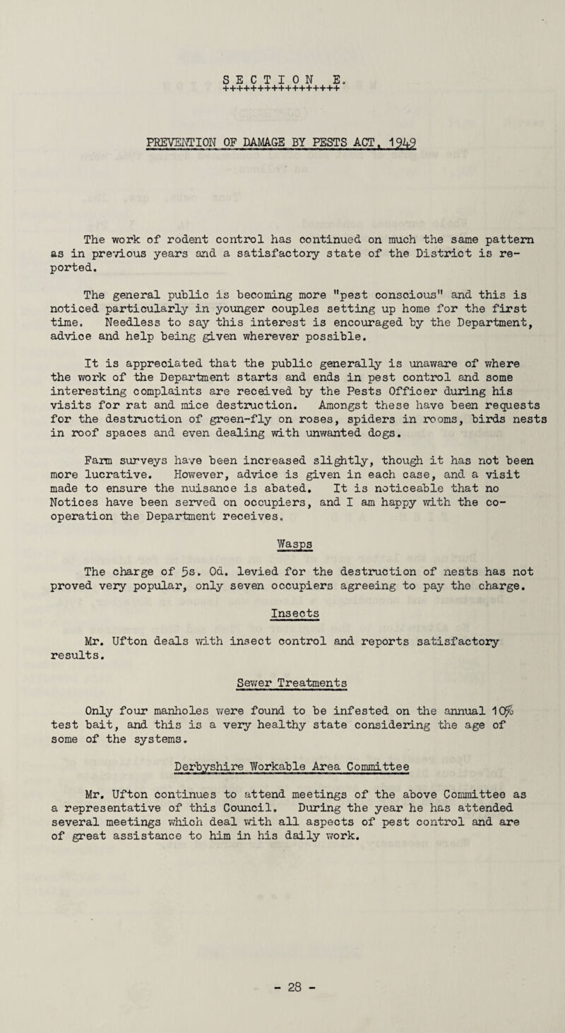 +++++++++++++++++ PREVENTION OF DAMAGE BY PESTS ACT, 1949 The work of rodent control has continued on much the same pattern as in previous years and a satisfactory state of the District is re¬ ported. The general public is becoming more pest conscious and this is noticed particularly in younger couples setting up home for the first time. Needless to say this interest is encouraged by the Department, advice and help being given wherever possible. It is appreciated that the public generally is unaware of where the work of the Department starts and ends in pest control and some interesting complaints are received by the Pests Officer during his visits for rat and mice destruction. Amongst these have been requests for the destruction of green-fly on roses, spiders in rooms, birds nests in roof spaces and even dealing with unwanted dogs. Fann surveys have been increased slightly, though it has not been more lucrative. However, advice is given in each case, and a visit made to ensure the nuisance is abated. It is noticeable that no Notices have been served on occupiers, and I am happy with the co¬ operation -the Department receives. Wasps The charge of 5s- Od. levied for the destruction of nests has not proved very popular, only seven occupiers agreeing to pay the charge. Insects Mr. Ufton deals with insect control and reports satisfactory results. Sewer Treatments Only four manholes were found to be infested on the annual 10fo test bait, and this is a very healthy state considering the age of some of the systems. Derbyshire Workable Area Committee Mr. Ufton continues to attend meetings of the above Committee as a representative of this Council. During the year he has attended several meetings which deal with all aspects of pest control and are of great assistance to him in his daily work.