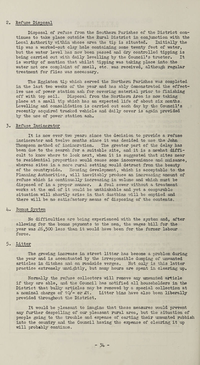 2. Refuse Disposal Disposal of refuse from the Southern Parishes of the District con¬ tinues to take place outside the Rural District in conjunction with the Local Authority within whose area the tip is situated. Initially the tip was a worked-out clay hole containing some twenty feet of water, but the water level has now been passed and dry controlled tipping is being carried out with daily levelling by the Council's tractor. It is worthy of mention that whilst tipping was taking place into the water not one complaint of smell, etc. was received, although regular treatment for flies was necessary. The Egginton tip which served the Northern Parishes was completed in the last two weeks of the year and has ably demonstrated the effect¬ ive use of power station ash for covering material prior to finishing off with top soil. Disposal from the Northern Area is now taking place at a small tip which has an expected life of about six months. Levelling and consolidation is carried out each day by the Council's recently acquired tracked vehicle and daily cover is again provided by the use of power station ash. 3. Refuse Incinerator It is now over two years since the decision to provide a refuse incinerator and twelve months since it was decided to use the John Thompson method of incineration. The greater part of the delay has been due to the search for a suitable site, and it is s mewhat diffi¬ cult to know where to look next, when it is suggested that sites near to residential properties would cause some inconvenience and nuisance, whereas sites in a more rural setting would detract from the beauty of the countryside. Housing development, which is acceptable to the Planning Authorities, will inevitably produce an increasing amount of refuse which is continually increasing in volume and which must be disposed of in a proper manner. A foul sewer without a treatment works at the end of it would be unthinkable and yet a comparable situation will shortly arise in that dustbins will be emptied and there will be no satisfactory means of disposing of the contents. 4. Bonus System No difficulties are being experienced with the system and, after allowing for the bonus payments to the men, the wages bill for the year was £6,500 less than it would have been for the former labour force. 5. Litter The growing increase in street litter has become a problem during the year and is accentuated by the irresponsible dumping of unwanted articles in ditches and on roadside verges. Not only is this latter practice extremely unsightly, but many hours are spent in clearing up. Normally the refuse collectors will remove any unwanted article if they are able, and the Council has notified all householders in the District that bulky articles may be removed by a special collection at a nominal charge of 10/- or £1. Litter bins have also been liberally provided throughout the District. It Y/ould be pleasant to imagine that these measures would prevent any further despoiling of our pleasant rural area, but the situation of people going to the trouble and expense of carting their unwanted rubbish into the country and the Council having the expense of clearing it up will probably continue.