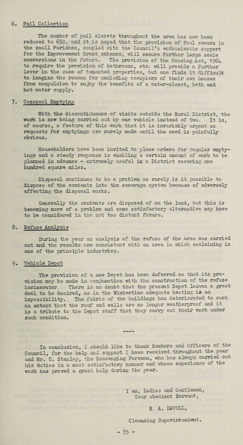 6. Pail Collection The number of pail closets throughout the area has now been reduced to 650, and it is hoped that the provision of foul sewers in the small Parishes, coupled with the Council’s enthusiastic support for the Improvement G-rant schemes, will secure further large scale conversions in the future. The provision of the Housing Act, 1961+ to require the provision of bathrooms, etc. will provide a further lever in the case of tenanted properties, but one finds it difficult to imagine the reason for excluding occupiers of their own houses from compulsion to enjoy the benefits of a water-closet, bath and hot water supply. 7. Cesspool Emptying With the discontinuance of visits outside the Rural District, the work is now being carried out by one vehicle instead of two. It is, of course, a feature of this work that it is invariably urgent as requests for emptyings are rarely made until the need is painfully obvious. Householders have been invited to place orders for regular empty¬ ings and a steady response is enabling a certain amount of work to be planned in advance - extremely useful in a District covering one hundred square miles. Disposal continues to be a problem as rarely is it possible to dispose of the contents into the sewerage system because of adversely affecting the disposal works. Generally the contents are disposed of on the land, but this is becoming more of a problem and some satisfactory alternative may have to be considered in the not too distant future. 8. Refuse Analysis During the year an analysis of the refuse of the area was carried out and the results are consistent with an area in which coalmining is one of the principle industries. 9. Vehicle Depot The provision of a new Depot has been deferred so that its pro¬ vision may be made in conjunction with the construction of the refuse incinerator. There is no doubt that the present Depot leaves a great deal to be desired, as in the Wintertime adequate heating is an impossibility. The fabric of the buildings has deteriorated to such an extent that the roof and walls are no longer weatherproof and it is a tribute to the Depot staff that they carry out their work under such condition. In conclusion, I should like to thank Members and Officers of the Council, for the help and support I have received throughout the year and Mr. C. Stanley, the Scavenging Foreman, who has always carried out his duties in a most satisfactory manner and whose experience of the work has proved a great help during the year. I am, Ladies and Gentlemen, Your obedient Servant, R. A. DAVOLL, Cleansing Superintendent.