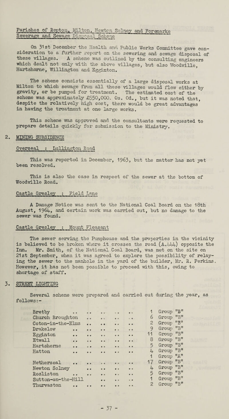 Parishes of Repton, Hilton, Newton Solney and Foremarke Sewerage and Sewage Disposal Scheme On 31 st December the Health and Public Works Committee gave con¬ sideration to a further report on the sewering and sewage disposal of these villages. A scheme was outlined by the consulting engineers which dealt not only with the above villages, but also Woodville, Hartshorne, Willington and Egginton. The scheme consists essentially of a large disposal works at Milton to which sewage from all these villages would flow either by gravity, or be pumped for treatment. The estimated cost of the scheme was approximately £530,000. Os. Od., but it was noted that, despite the relatively high cost, there would be great advantages in having the treatment at one large works. This scheme was approved and the consultants were requested to prepare details quickly for submission to the Ministry. 2. MINING- SUBSIDENCE Overseal : Lullington Road This was reported in December, 1963, but the matter has not yet been resolved. This is also the case in respect of the sewer at the bottom of Woodville Road. Castle G-resley : Field Lane A Damage Notice was sent to the National Coal Board on the 18th August, 1964, ancL certain work was carried out, but no damage to the sewer was found. Castle Gresley : Mount Pleasant The sewer serving the Pumphouse and the properties in the vicinity is believed to be broken where it crosses the road (A.444) opposite the Inn. Mr. Smith, of the National Coal Board, was met on the site on 21st September, when it was agreed to explore the possibility of relay¬ ing the sewer to the manhole in the yard of the builder, Mr. R. Perkins. However, it has not been possible to proceed with this, owing to shortage of staff, 3. STREET LIGHTING- Several scheme were prepared and carried out during the year, as follows:- Bretby Church Broughton Coton-in-the-Elms Drakelow Egginton Etwall Hartshorne Hatton Netherseal Newton Solney Rosliston Sutton-on-the-Hill Thurvaston 1 Group B 6 Group B 2 Group B 9 Group B 11 Group B 8 Group BM 5 Group B 4 Group ”BH 1 Group AM 17 Group B 4 Group MB 5 Group B 1 Group B 2 Group B