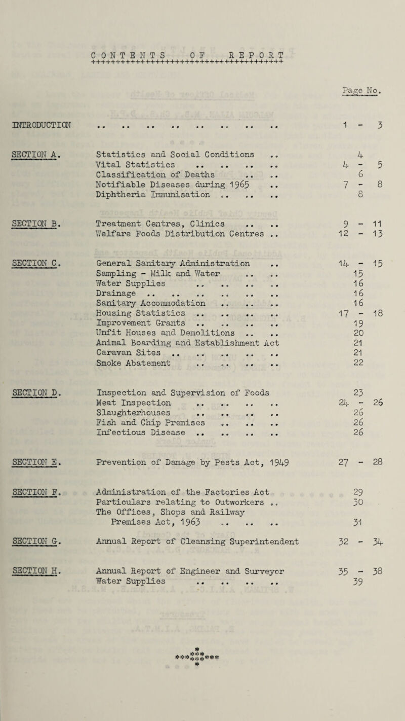 INTRODUCTION SECTION A. SECTION B. SECTION C. SECTION D. SECTION E. SECTION F. SECTION G-. SECTION H. CONTENTS OF REPORT Page No. 1 - 3 Statistics and Sooial Conditions .. 4 Vital Statistics .. .. 4 - 5 Classification of Deaths .... 6 Notifiable Diseases during 19&5 • • 7-8 Diphtheria Immunisation . 8 Treatment Centres, Clinics .... 9 - 11 Welfare Foods Distribution Centres .. 12-13 General Sanitary Administration .. 14-15 Sampling - Milk and Water .... 15 Water Supplies . 16 Drainage.. .. .. 16 Sanitary Accommodation . 16 Housing Statistics . 17-18 Improvement Grants .. 19 Unfit Houses and Demolitions .... 20 Animal Boarding and Establishment Act 21 Caravan Sites .. .. 21 Smoke Abatement .. 22 Inspection and Supervision of Foods 23 Meat Inspection . 24 - 26 Slaughterhouses .. 26 Fish and Chip Premises ...... 26 Infectious Disease ........ 26 Prevention of Damage by Pests Act, 1949 27 - 28 Administration of the Factories Act 29 Particulars relating to Outworkers .. 30 The Offices, Shops and Railway Premises Act, 19&3 31 Annual Report of Cleansing Superintendent 32-34 Annual Report of Engineer and Surveyor 35 “ 38 Water Supplies 39 * ********* *